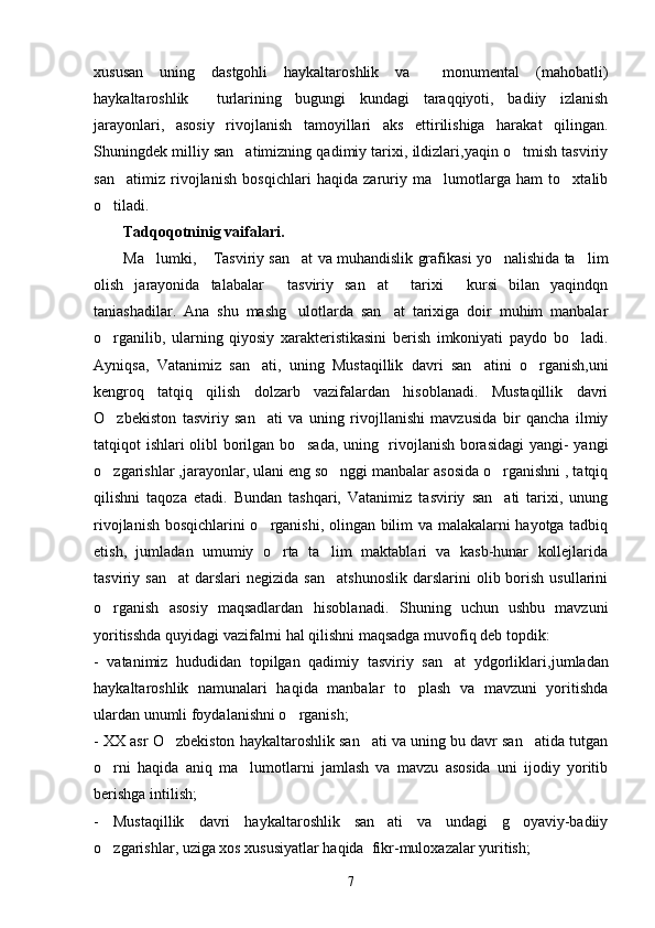 xususan   uning   dastgohli   haykaltaroshlik   va     monumental   (mahobatli)
haykaltaroshlik     turlarining   bugungi   kundagi   taraqqiyoti,   badiiy   izlanish
jarayonlari,   asosiy   rivojlanish   tamoyillari   aks   ettirilishiga   harakat   qilingan.
Shuningdek milliy san atimizning qadimiy tarixi, ildizlari,yaqin o tmish tasviriy 
san atimiz   rivojlanish   bosqichlari   haqida   zaruriy   ma lumotlarga   ham   to xtalib	
  
o tiladi. 	

Tadqoqotninig vaifalari.
Ma lumki,  Tasviriy san at va muhandislik grafikasi yo nalishida ta lim	
    
olish   jarayonida   talabalar   tasviriy   san at     tarixi   kursi   bilan   yaqindqn	
  
taniashadilar.   Ana   shu   mashg ulotlarda   san at   tarixiga   doir   muhim   manbalar	
 
o rganilib,   ularning   qiyosiy   xarakteristikasini   berish   imkoniyati   paydo   bo ladi.	
 
Ayniqsa,   Vatanimiz   san ati,   uning   Mustaqillik   davri   san atini   o rganish,uni	
  
kengroq   tatqiq   qilish   dolzarb   vazifalardan   hisoblanadi.   Mustaqillik   davri
O zbekiston   tasviriy   san ati   va   uning   rivojllanishi   mavzusida   bir   qancha   ilmiy	
 
tatqiqot ishlari olibl borilgan bo sada, uning   rivojlanish borasidagi  yangi- yangi	

o zgarishlar ,jarayonlar, ulani eng so nggi manbalar asosida o rganishni , tatqiq	
  
qilishni   taqoza   etadi.   Bundan   tashqari,   Vatanimiz   tasviriy   san ati   tarixi,   unung	

rivojlanish bosqichlarini o rganishi, olingan bilim va malakalarni hayotga tadbiq	

etish,   jumladan   umumiy   o rta   ta lim   maktablari   va   kasb-hunar   kollejlarida	
 
tasviriy  san at   darslari  negizida   san atshunoslik  darslarini  olib  borish   usullarini	
 
o rganish   asosiy   maqsadlardan	
   hisoblanadi.   Shuning   uchun   ushbu   mavzuni
yoritisshda quyidagi vazifalrni hal qilishni maqsadga muvofiq deb topdik:
-   vatanimiz   hududidan   topilgan   qadimiy   tasviriy   san at   ydgorliklari,	
 jumladan
haykaltaroshlik   namunalari   haqida   manbalar   to plash   va   mavzuni   yoritishda	

ulardan unumli foydalanishni o rganish;	

- XX asr O zbekiston haykaltaroshlik san ati va uning bu davr san atida tutgan	
  
o rni   haqida   aniq   ma lumotlarni   jamlash   va   mavzu   asosida   uni   ijodiy   yoritib	
 
berishga intilish;
-   Mustaqillik   davri   haykaltaroshlik   san ati   va   undagi   g oyaviy-badiiy	
 
o zgarishlar, uziga xos xususiyatlar haqida  fikr-muloxazalar yuritish;	

7 