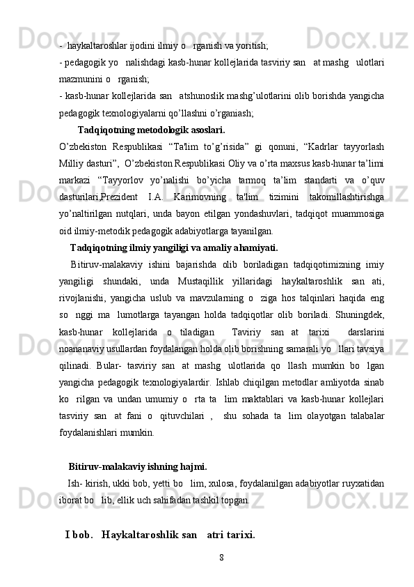 -  haykaltaroshlar ijodini ilmiy o rganish va yoritish; 
- pedagogik yo nalishdagi kasb-hunar kollejlarida tasviriy san at mashg ulotlari	
  
mazmunini o rganish;	

- kasb-hunar kollejlarida san atshunoslik mashg’ulotlarini olib borishda yangicha	

pedagogik texnologiyalarni qo’llashni o’rganiash; 
Tadqiqotning metodologik asoslari.
O’zbеkiston   Rеspublikasi   “Ta'lim   to’g’risida”   gi   qonuni,   “Kadrlar   tayyorlash
Milliy dasturi”,  O’zbеkiston Rеspublikasi Oliy va o’rta maxsus kasb-hunar ta’limi
markazi   “Tayyorlov   yo’nalishi   bo’yicha   tarmoq   ta’lim   standarti   va   o’quv
dasturilari,Prеzidеnt   I.A.   Karimovning   ta'lim   tizimini   takomillashtirishga
yo’naltirilgan   nutqlari,   unda   bayon   etilgan   yondashuvlari,   tadqiqot   muammosiga
oid ilmiy-mеtodik pеdagogik adabiyotlarga tayanilgan. 
   T adqiqotning ilmiy yangiligi va amaliy a h amiyati . 
    Bitiruv-malakaviy   ishini   bajarishda   olib   boriladigan   tadqiqotimizning   imiy
yangiligi   shundaki,   unda   Mustaqillik   yillaridagi   haykaltaroshlik   san ati,	

rivojlanishi,   yangicha   uslub   va   mavzularning   o ziga   hos   talqinlari   haqida   eng	

so nggi   ma lumotlarga   tayangan   holda   tadqiqotlar   olib   boriladi.   Shuningdek,	
 
kasb-hunar   kollejlarida   o tiladigan   Taviriy   san at   tarixi   darslarini	
   
noananaviy usullardan foydalangan holda olib borishning samarali yo llari tavsiya	

qilinadi.   Bular-   tasviriy   san at   mashg ulotlarida   qo llash   mumkin   bo lgan	
   
yangicha   pedagogik   texnologiyalardir.   Ishlab   chiqilgan   metodlar   amliyotda   sinab
ko rilgan   va   undan   umumiy   o rta   ta lim   maktablari   va   kasb-hunar   kollejlari	
  
tasviriy   san at   fani   o qituvchilari   ,     shu   sohada   ta lim   olayotgan   talabalar	
  
foydalanishlari mumkin.
    Bitiruv-malakaviy ishning hajmi.  
    Ish- kirish, ukki bob, yetti bo lim, xulosa, foydalanilgan adabiyotlar ruyxatidan	

iborat bo lib, ellik uch sahifadan tashkil topgan.	
  
I bob.   Haykaltaroshlik san atri tarixi.	

8 
