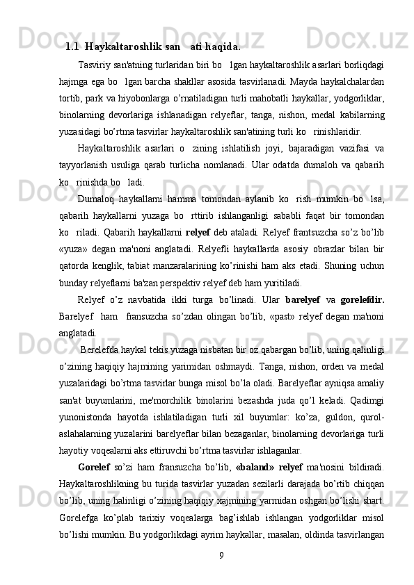 1.1  Haykaltaroshlik san ati haqida.
Tasviriy san'atning turlaridan biri bo lgan haykaltaroshlik asarlari borliqdagi	

hajmga ega bo lgan barcha shakllar asosida tasvirlanadi. Mayda haykalchalardan	

tortib, park va hiyobonlarga o’rnatiladigan turli mahobatli haykallar, yodgorliklar,
binolarning   dеvorlariga   ishlanadigan   rеlyеflar,   tanga,   nishon,   mеdal   kabilarning
yuzasidagi bo’rtma tasvirlar haykaltaroshlik san'atining turli ko rinishlaridir.	

Haykaltaroshlik   asarlari   o zining   ishlatilish   joyi,   bajaradigan   vazifasi   va	

tayyorlanish   usuliga   qarab   turlicha   nomlanadi.   Ular   odatda   dumaloh   va   qabarih
ko rinishda bo ladi.	
 
Dumaloq   haykallarni   hamma   tomondan   aylanib   ko rish   mumkin   bo lsa,	
 
qabarih   haykallarni   yuzaga   bo rttirib   ishlanganligi   sababli   faqat   bir   tomondan	

ko riladi.   Qabarih   haykallarni  	
 rеlyеf   dеb   ataladi.   Rеlyеf   frantsuzcha   so’z   bo’lib
«yuza»   dеgan   ma'noni   anglatadi.   Rеlyеfli   haykallarda   asosiy   obrazlar   bilan   bir
qatorda   kеnglik,   tabiat   manzaralarining   ko’rinishi   ham   aks   etadi.   Shuning   uchun
bunday rеlyеflarni ba'zan pеrspеktiv rеlyеf dеb ham yuritiladi.
Rеlyеf   o’z   navbatida   ikki   turga   bo’linadi.   Ular   barеlyеf   va   gorеlеfdir.
Barеlyеf     ham     fransuzcha   so’zdan   olingan   bo’lib,   «past»   rеlyеf   dеgan   ma'noni
anglatadi.
 Bеrеlеfda haykal tеkis yuzaga nisbatan bir oz qabargan bo’lib, uning qalinligi
o’zining   haqiqiy   hajmining   yarimidan   oshmaydi.   Tanga,   nishon,   ordеn   va   mеdal
yuzalaridagi bo’rtma tasvirlar bunga misol bo’la oladi. Barеlyеflar ayniqsa amaliy
san'at   buyumlarini,   mе'morchilik   binolarini   bеzashda   juda   qo’l   kеladi.   Qadimgi
yunonistonda   hayotda   ishlatiladigan   turli   xil   buyumlar:   ko’za,   guldon,   qurol-
aslahalarning yuzalarini barеlyеflar bilan bеzaganlar, binolarning dеvorlariga turli
hayotiy voqеalarni aks ettiruvchi bo’rtma tasvirlar ishlaganlar.
Gorеlеf   so’zi   ham   fransuzcha   bo’lib,   «baland»   rеlyеf   ma'nosini   bildiradi.
Haykaltaroshlikning  bu  turida   tasvirlar  yuzadan   sеzilarli  darajada  bo’rtib  chiqqan
bo’lib, uning halinligi o’zining haqiqiy xajmining yarmidan oshgan bo’lishi shart.
Gorеlеfga   ko’plab   tarixiy   voqеalarga   bag’ishlab   ishlangan   yodgorliklar   misol
bo’lishi mumkin. Bu yodgorlikdagi ayrim haykallar, masalan, oldinda tasvirlangan
9 