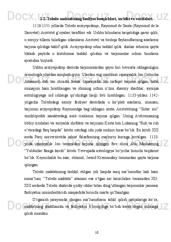 1.2. Toledo maktabining faoliyat bosqichlari, tarkibi va vazifalari. 
1126-1151 yillarda Toledo arxiyepiskopi, Raymond de Sauta (Raymond de la
Sauvetat) Aristotel g‘oyalari tarafdori edi. Ushbu bilimlarni tarqatishga qaror qilib,
u xorijiy tillarni biladigan odamlarni Aristotel va boshqa faylasuflarning asarlarini
tarjima qilishga taklif qildi. Arxiyepiskop ishni tashkil qildi: shahar soborini qayta
tiklash   paytida   u   kutubxona   tashkil   qilishni   va   tarjimonlar   uchun   binolarni
ajratishni buyurdi.
Ushbu arxiyepiskop davrida tarjimonlardan qaysi  biri  bevosita ishlaganligini
xronologik jihatdan aniqlash qiyin. Ulardan eng mashhuri ispaniyalik Jon (lotincha
Johannes)   deb   tan   olinishi   kerak.   Ispaniyalik   Jon   nafaqat   tarjima   qilgan,   balki
munajjim   ham   hisoblangan   va   shuning   uchun   o‘zini   shaxsiy   sharhlar,   ayniqsa
astrologiyaga   oid   ishlarga   qo‘shishga   haqli   deb   hisoblagan.   1133-yildan   1142-
yilgacha   Toledodagi   asosiy   faoliyat   davridada   u   ko‘plab   asarlarni,   xususan,
tarjimon   arxiyepiskop   Raymondga   bag‘ishlagan   soxta   Aristotelning   “Sirlar   siri”
ensiklopedik   xarakterdagi   arab   risolasini   tarjima   qilgan.   Uning   Avitsennaning
tibbiy risolalari va suriyalik shifokor va tarjimon Kosta ben Lukaning “Ruh va ruh
o‘rtasidagi farq haqida” kitobi ustidagi ishi juda muhim hissa bo‘ldi. Bu kitob XIII
asrda   Parij   universitetida   tabiat   falsafasining   majburiy   kursiga   kiritilgan.   1133-
yilda   ispaniyalik   Jon   tomonidan   tarjima   qilingan   fors   olimi   Abu   Masharning
“Yulduzlar faniga kirish” kitobi Yevropada astrologiya bo‘yicha birinchi taqdimot
bo‘ldi. Keyinchalik bu asar, ehtimol, Jerard Kremonskiy tomonidan qayta tarjima
qilingan.
Toledo   maktabining   tashkil   etilgan   yili   haqida   aniq   ma’lumotlar   hali   ham
noma’lum.   “Toledo   maktabi”   atamasi   esa   o tgan   asr   tarixchilari   tomonidan   XII-ʻ
XIII asrlarda Toledo shahrida ijodiy ishlar bilan shug ullangan tarjimonlar jamoasi	
ʻ
faoliyatini umumlashtirish maqsadida birinchi marta qo llanilgan.	
ʻ
O rganish   jarayonida   olingan   ma’lumotlarni   tahlil   qilish   natijalariga   ko ra,	
ʻ ʻ
maktabning   shakllanishi   va   faoliyatini   3   bosqichga   bo lish   kerak   degan   xulosaga	
ʻ
qilish mumkin.
10