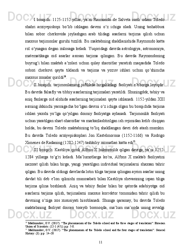 I   bosqich:   1125-1152   yillar,   ya’ni   Raimondo   de   Salveta   ismli   odam   Toledo
shahri   arxiyepiskopi   bo lib   ishlagan   davrni   o z   ichiga   oladi.   Uning   tashabbusiʻ ʻ
bilan   sobor   cherkovida   joylashgan   arab   tilidagi   asarlarni   tarjima   qilish   uchun
maxsus tarjimonlar guruhi tuzildi. Bu maktabning shakllanishida Raymondo katta
rol o ynagan degan xulosaga keladi. Yuqoridagi davrda astrologiya, astronomiya,	
ʻ
matematikaga   oid   asarlar   asosan   tarjima   qilingan.   Bu   davrda   Raymondoning
buyrug i  bilan maktab a zolari  uchun qulay sharoitlar  yaratish  maqsadida  Toledo	
ʻ ʼ
sobori   cherkovi   qayta   tiklandi   va   tarjima   va   yozuv   ishlari   uchun   qo shimcha	
ʻ
maxsus xonalar qurildi 20
.
II  bosqich:  tarjimonlarning juftlikda birgalikdagi  faoliyati  e’tiborga loyiqdir.
Bu davrda falsafiy va tibbiy asarlarning tarjimalari yaratildi. Shuningdek, tabiiy va
aniq fanlarga oid alohida asarlarning tarjimalari qayta ishlanadi. 1152-yildan XIII
asrning ikkinchi yarmigacha bo lgan davrni o z ichiga olgan bu bosqichda tarjima	
ʻ ʻ
ishlari   yaxshi   yo lga   qo yilgan   doimiy   faoliyatga   aylanadi.   Tarjimonlik   faoliyati	
ʻ ʻ
uchun yaratilgan shart-sharoitlar va markazlashtirilgan ish rejimidan kelib chiqqan
holda, bu davrni Toledo maktabining to liq shakllangan davri deb atash mumkin.	
ʻ
Bu   davrda   Toledo   arxiyepiskoplari   Jon   Kastelmorona   (1152-1166)   va   Rodrigo
Ximenes de Radaning (1202-1247) tashkiliy xizmatlari katta edi 21
.
III bosqich: Kastiliya qiroli Alfons X hukmronlik qilgan davrga, ya’ni 1252-
1284   yillarga   to g ri   keladi.   Ma’lumotlarga   ko ra,   Alfons   X   maktab   faoliyatini	
ʻ ʻ ʻ
nazorat   qilish   bilan   birga,   yangi   yaratilgan   individual   tarjimalarni   shaxsan   tahrir
qilgan. Bu davrda oldingi davrlarda lotin tiliga tarjima qilingan ayrim asarlar uning
davlat   tili   deb   e’lon   qilinishi   munosabati   bilan   Kastiliya   shevasining   ispan   tiliga
tarjima   qilina   boshlandi.   Aniq   va   tabiiy   fanlar   bilan   bir   qatorda   adabiyotga   oid
asarlarni   tarjima   qilish,   tarjimalarni   maxsus   korrektor   tomonidan   tahrir   qilish   bu
davrning   o ziga   xos   xususiyati   hisoblanadi.   Shunga   qaramay,   bu   davrda   Toledo	
ʻ
maktabining   faoliyat   doirasi   torayib   bormoqda,   ma’lum   ma’noda   uning   avvalgi
20
  Makhmudov, O.V. (2017). “The phenomenon of the Toledo school and the three stages of translation”. Eurasian
Union of Scientists. (12-1 (45)). p.p: 5-8.
21
  Makhmudov, O.V. (2017).  “The  phenomenon  of the Toledo school  and  the four  stages  of translation”.  General
History. (3). p.p: 14–20
11