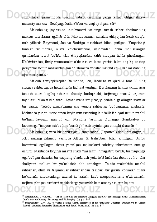 shon-sharafi   pasaymoqda.   Buning   sababi   qirolning   yangi   tashkil   etilgan   ilmiy-
madaniy markaz - Sevilyaga katta e’tibor va vaqt ajratgani edi 22
.
Maktabning   joylashuvi   kutubxonani   va   unga   tutash   sobor   cherkovining
maxsus   idoralarini   egallab   oldi.   Maxsus   xizmat   xonalari   ehtiyojdan   kelib   chiqib,
turli   yillarda   Raymond,   Jon   va   Rodrigo   tashabbusi   bilan   qurilgan.   Yuqoridagi
binolar   tarjimonlar,   nusxa   ko chiruvchilar,   muqovalar   uchun   mo ljallanganʻ ʻ
qismlardan   iborat   bo lib,   ular   ehtiyojlaridan   kelib   chiqqan   holda   jihozlangan.	
ʻ
Ko rinishidan,   ilmiy   munozaralar   o tkazish   va   kitob   yozish   bilan   bog liq   boshqa	
ʻ ʻ ʻ
jarayonlar uchun moslashtirilgan qo shimcha xonalar mavjud edi. Ular maktabning	
ʻ
ajralmas qismidir.
Maktab   arxiyepiskoplar   Raimondo,   Jon,   Rodrigo   va   qirol   Alfons   X   ning
shaxsiy rahbarligi va homiyligida faoliyat yuritgan. Bu ularning tarjima uchun asar
tanlash   bilan   bog liq   ishlarni   shaxsiy   boshqarishi,   tarjimaga   mas’ul   tarjimon	
ʻ
tayinlashi bilan tasdiqlanadi. Aynan mana shu jihat, yuqorida tilga olingan shaxslar
bir   vaqtlar   Toledo   maktabining   eng   yuqori   rahbarlari   bo lganligini   anglatadi.	
ʻ
Maktabda yuqori menejerdan keyin muassasaning kundalik faoliyati uchun mas’ul
bo lgan   lavozim   mavjud   edi.   Mashhur   tarjimon   Domingo   Gundisalvo   bu	
ʻ
lavozimga “ish yuritish bo limi boshlig i” etib tayinlangan birinchi shaxsdir	
ʻ ʻ 23
.
Maktabning   yana   bir   pozitsiyasi   “eméndador”   (“spotter”)   deb   nomlangan,   u
XIII   asrning   ikkinchi   yarmida   Alfons   X   tashabbusi   bilan   kiritilgan.   Ushbu
lavozimni   egallagan   shaxs   yaratilgan   tarjimalarni   tahririy   tahrirlashni   amalga
oshirdi. Maktabda keyingi mas’ul shaxs “magistr” (“magistr”) bo lib, bu maqomga	
ʻ
ega bo lgan shaxslar bir vaqtning o zida uch yoki to rt kishidan iborat bo lib, ular	
ʻ ʻ ʻ ʻ
faoliyatni   ma’lum   bir   yo nalishda   olib   borishgan.   Toledo   maktabida   mas’ul	
ʻ
rahbarlar,   olim   va   tarjimonlar   rahbarlaridan   tashqari   bir   guruh   xodimlar   nusxa
ko chirish,   kitobxonlarga   xizmat   ko rsatish,   kitob   muqovachilarini   o zlashtirish,	
ʻ ʻ ʻ
tarjima qilingan asarlarni xaridorlarga yetkazish kabi amaliy ishlarni bajardi.
22
  Makhmudov, O.V. (2017). “Toledo School in the period of King Alfonso X”. Proceedings of the 1st International
Conference on History, Sociology and Philosophy. (1). p.p: 3–7.
23
  Makhmudov,   O.V.   (2017).   “Some   reasons   about   employees   of   the   translator   Domingo   Gundisalvo   in   Toledo
School”. Austrian Journal of Humanities and Social Sciences. (1-2). p.p: 3–7.
12