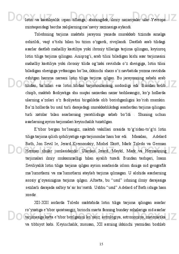 lotin   va   kastiliyalik   ispan   tillariga,   shuningdek,   ilmiy   nazariyalar   ular   Yevropa
mintaqasidagi barcha xalqlarning ma’naviy xazinasiga aylandi.
Toledoning   tarjima   maktabi   jarayoni   yanada   murakkab   tizimda   amalga
oshirildi,   vaqt   o tishi   bilan   bu   tizim   o zgardi,   rivojlandi.   Dastlab   arab   tilidagiʻ ʻ
asarlar   dastlab   mahalliy  kastiliya   yoki   ibroniy  tillariga  tarjima  qilingan,   keyinroq
lotin   tiliga   tarjima   qilingan.   Aniqrog i,   arab   tilini   biladigan   kishi   asar   tarjimasini	
ʻ
mahalliy   kastiliya   yoki   ibroniy   tilida   og zaki   ravishda   o z   sherigiga,   lotin   tilini	
ʻ ʻ
biladigan sherigiga yetkazgan bo lsa, ikkinchi shaxs o z navbatida yozma ravishda	
ʻ ʻ
eshitgan   hamma   narsani   lotin   tiliga   tarjima   qilgan.   Bu   jarayonning   sababi   arab
tilidan,   ba’zilari   esa   lotin   tilidan   tarjimonlarning   nodonligi   edi.   Bundan   kelib
chiqib,   maktab   faoliyatiga   shu   nuqtai   nazardan   nazar   tashlasangiz,   ko p   hollarda	
ʻ
ularning   a’zolari   o z   faoliyatini   birgalikda   olib   borishganligini   ko rish   mumkin.	
ʻ ʻ
Ba’zi hollarda bu usul turli darajadagi murakkablikdagi asarlardan tarjima qilingan
turli   xatolar   bilan   asarlarning   yaratilishiga   sabab   bo ldi   .   Shuning   uchun	
ʻ
asarlarning ayrim tarjimalari keyinchalik tuzatilgan.
E’tibor   bergan   bo lsangiz,   maktab   vakillari   orasida   to g ridan-to g ri   lotin	
ʻ ʻ ʻ ʻ ʻ
tiliga tarjima qilish qobiliyatiga ega tarjimonlar ham bor edi.  Masalan,   Adelard
Bath,   Jon   Sevil   le,   Jerard   Kremonskiy,   Mishel   Skott,   Mark   Toledo   va   German
Herman   shular   jumlasidandir.   Ulardan   Jerard,   Maykl,   Mark   va   Hermanning
tarjimalari   ilmiy   mukammalligi   bilan   ajralib   turadi.   Bundan   tashqari,   Ioann
Seviliyalik   lotin   tiliga   tarjima   qilgan   ayrim   asarlarida   islom   diniga   oid   geografik
ma lumotlarni   va   ma lumotlarni   ataylab   tarjima   qilmagan.   U   alohida   asarlarning	
ʼ ʼ
asosiy   g oyasinigina   tarjima   qilgan.   Albatta,   bu   “usul”   ishning   ilmiy   darajasiga	
ʻ
sezilarli darajada salbiy ta’sir ko rsatdi. Ushbu “usul” Adelard of Bath ishiga ham	
ʻ
xosdir.
XII-XIII   asrlarda   Toledo   maktabida   lotin   tiliga   tarjima   qilingan   asarlar
ro yxatiga e’tibor qaratsangiz, birinchi marta fanning bunday sohalariga oid asarlar	
ʻ
tarjimasiga katta e’tibor berilganini ko rasiz. astrologiya, astronomiya, matematika	
ʻ
va   tibbiyot   kabi.   Keyinchalik,   xususan,   XII   asrning   ikkinchi   yarmidan   boshlab
15 