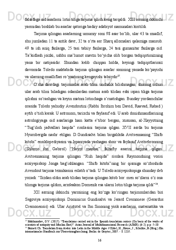 falsafaga oid asarlarni lotin tiliga tarjima qilish keng tarqaldi.  XIII asrning ikkinchi
yarmidan boshlab bu asarlar qatoriga badiiy adabiyot namunalari kiritildi.
Tarjima qilingan asarlarning umumiy soni 98 asar bo lib, ular 43 ta muallif,ʻ
shu jumladan 11 ta antik davr, 32 ta o rta asr Sharq allomalari qalamiga mansub.	
ʻ
49   ta   ish   aniq   fanlarga,   25   tasi   tabiiy   fanlarga,   24   tasi   gumanitar   fanlarga   oid.
Ta’kidlash   joizki,   ushbu   ma’lumot   mavzu   bo yicha   olib   borgan   tadqiqotimizning	
ʻ
yana   bir   natijasidir.   Shundan   kelib   chiqqan   holda,   keyingi   tadqiqotlarimiz
davomida   Toledo   maktabida   tarjima   qilingan   asarlar   sonining   yanada   ko payishi	
ʻ
va ularning mualliflari ro yxatining kengayishi tabiiydir	
ʻ 25
.
O‘sha   davrdagi   tarjimonlar   arab   tilini   unchalik   bilishmagan,   shuning   uchun
ular   arab   tilini   biladigan   odamlardan   matnni   arab   tilidan   eski   ispan   tiliga   tarjima
qilishni so‘rashgan va keyin matnni lotinchaga o‘rnatishgan. Bunday yordamchilar
orasida Toledo yahudiy Avendoutini (Rabbi Ibrohim ben David, Raavad, Rabad )
aytib o‘tish kerak. U astronom, tarixchi va faylasuf edi. U arab donishmandlarining
astrologiyaga   oid   asarlariga   ham   katta   e’tibor   bergan,   xususan,   al-Xayyotning
“Tug‘ilish   jadvallari   haqida”   risolasini   tarjima   qilgan.   XVII   asrda   bu   tarjima
Nyurnbergda   nashr   etilgan.   D.Gundisalvi   bilan   birgalikda   Avitsennaning   “Shifo
kitobi” ensiklopediyasini va Ispaniyada yashagan shoir va faylasuf Avitsebronning
(Shlomo   ibn   Gabirol)   “Hayot   manbai”   falsafiy   asarini   tarjima   qilgan.
Avitsennaning   tarjima   qilingan   “Ruh   haqida”   risolasi   Raymondning   vorisi
arxiyepiskop   Jonga   bag‘ishlangan.   “Shifo   kitobi”ning   bir   qismiga   so‘zboshida
Avendout tarjima texnikasini eslatib o‘tadi. U Toledo arxiyepiskopiga shunday deb
yozadi: “Sizdan oldin arab tilidan tarjima qilingan kitob bor: men so‘zlarni o‘z ona
tilimga tarjima qildim, arxdeakon Domenik esa ularni lotin tiliga tarjima qildi” 26
.
XII   asrning   ikkinchi   yarmining   eng   ko‘zga   ko‘ringan   tarjimonlaridan   biri
Segoviya   arxiyepiskopi   Dominicus   Gundisalvi   va   Jerard   Cremonese   (Gerardus
Cremonensis)   edi.   Ular   Aristotel   va   Ibn   Sinoning   yirik   asarlarini,   matematika   va
25
  Makhmudov, O.V. (2017). “Translations carried out in the Spanish translation centers (On basis of the works of
scientists of antiquity and Muslim East)”. Asian Journal of Multidimensional Research (AJMR). (6-2). p.p: 5–20
26
  Burnett Ch. Translation from Arabic into Latin in the Middle Ages // Kittel, H., House, J., Schultze, B.(Hrsg.) Ein
internationales Handbuch zur Übersetzungforschung. Berlin: de Gruyter, 2007. - S. 1235.
16