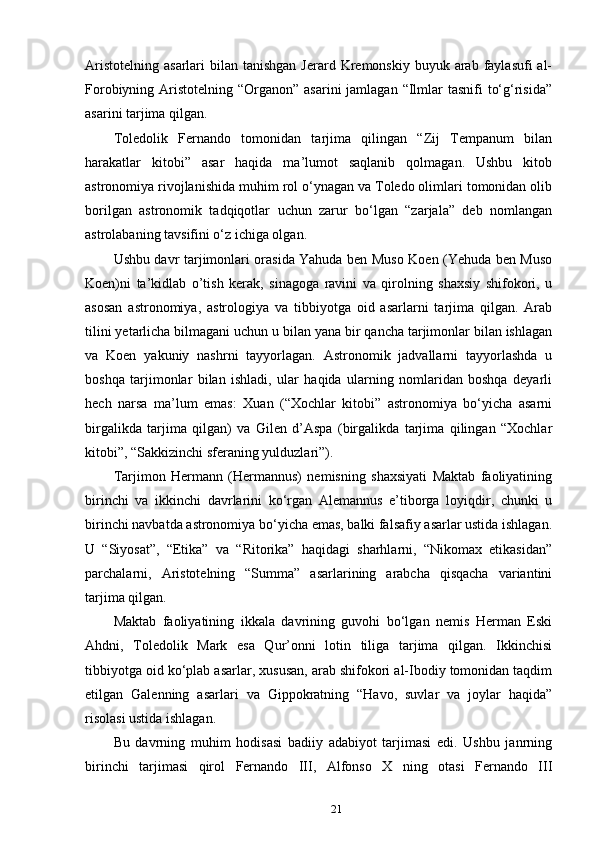 Aristotelning  asarlari   bilan tanishgan  Jerard  Kremonskiy  buyuk arab faylasufi   al-
Forobiyning Aristotelning “Organon” asarini  jamlagan  “Ilmlar  tasnifi  to‘g‘risida”
asarini tarjima qilgan.
Toledolik   Fernando   tomonidan   tarjima   qilingan   “Zij   Tempanum   bilan
harakatlar   kitobi”   asar   haqida   ma’lumot   saqlanib   qolmagan.   Ushbu   kitob
astronomiya rivojlanishida muhim rol o‘ynagan va Toledo olimlari tomonidan olib
borilgan   astronomik   tadqiqotlar   uchun   zarur   bo‘lgan   “zarjala”   deb   nomlangan
astrolabaning tavsifini o‘z ichiga olgan.
Ushbu davr tarjimonlari orasida Yahuda ben Muso Koen (Yehuda ben Muso
Koen)ni   ta’kidlab   o’tish   kerak,   sinagoga   ravini   va   qirolning   shaxsiy   shifokori,   u
asosan   astronomiya,   astrologiya   va   tibbiyotga   oid   asarlarni   tarjima   qilgan.   Arab
tilini yetarlicha bilmagani uchun u bilan yana bir qancha tarjimonlar bilan ishlagan
va   Koen   yakuniy   nashrni   tayyorlagan.   Astronomik   jadvallarni   tayyorlashda   u
boshqa   tarjimonlar   bilan   ishladi,   ular   haqida   ularning   nomlaridan   boshqa   deyarli
hech   narsa   ma’lum   emas:   Xuan   (“Xochlar   kitobi”   astronomiya   bo‘yicha   asarni
birgalikda   tarjima   qilgan)   va   Gilen   d’Aspa   (birgalikda   tarjima   qilingan   “Xochlar
kitobi”, “Sakkizinchi sferaning yulduzlari”).
Tarjimon   Hermann   (Hermannus)   nemisning   shaxsiyati   Maktab   faoliyatining
birinchi   va   ikkinchi   davrlarini   ko‘rgan   Alemannus   e’tiborga   loyiqdir,   chunki   u
birinchi navbatda astronomiya bo‘yicha emas, balki falsafiy asarlar ustida ishlagan.
U   “Siyosat”,   “Etika”   va   “Ritorika”   haqidagi   sharhlarni,   “Nikomax   etikasidan”
parchalarni,   Aristotelning   “Summa”   asarlarining   arabcha   qisqacha   variantini
tarjima qilgan.
Maktab   faoliyatining   ikkala   davrining   guvohi   bo‘lgan   nemis   Herman   Eski
Ahdni,   Toledolik   Mark   esa   Qur’onni   lotin   tiliga   tarjima   qilgan.   Ikkinchisi
tibbiyotga oid ko‘plab asarlar, xususan, arab shifokori al-Ibodiy tomonidan taqdim
etilgan   Galenning   asarlari   va   Gippokratning   “Havo,   suvlar   va   joylar   haqida”
risolasi ustida ishlagan.
Bu   davrning   muhim   hodisasi   badiiy   adabiyot   tarjimasi   edi.   Ushbu   janrning
birinchi   tarjimasi   qirol   Fernando   III,   Alfonso   X   ning   otasi   Fernando   III
21