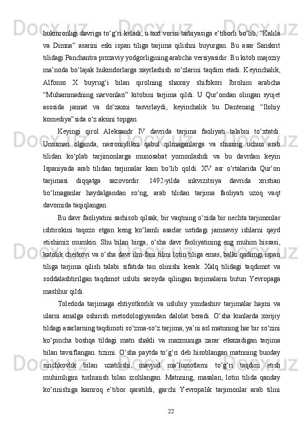 hukmronligi davriga to‘g‘ri keladi, u taxt vorisi tarbiyasiga e’tiborli bo‘lib, “Kalila
va   Dimna”   asarini   eski   ispan   tiliga   tarjima   qilishni   buyurgan.   Bu   asar   Sanskrit
tilidagi Panchantra prozaviy yodgorligining arabcha versiyasidir. Bu kitob majoziy
ma’noda   bo‘lajak   hukmdorlarga   xayrlashish   so‘zlarini   taqdim   etadi.   Keyinchalik,
Alfonso   X   buyrug‘i   bilan   qirolning   shaxsiy   shifokori   Ibrohim   arabcha
“Muhammadning   narvonlari”   kitobini   tarjima   qildi.   U   Qur’ondan   olingan   syujet
asosida   jannat   va   do‘zaxni   tasvirlaydi,   keyinchalik   bu   Dantening   “Ilohiy
komediya”sida o‘z aksini topgan.
Keyingi   qirol   Aleksandr   IV   davrida   tarjima   faoliyati   talabni   to‘xtatdi.
Umuman   olganda,   nasroniylikni   qabul   qilmaganlarga   va   shuning   uchun   arab
tilidan   ko‘plab   tarjimonlarga   munosabat   yomonlashdi   va   bu   davrdan   keyin
Ispaniyada   arab   tilidan   tarjimalar   kam   bo‘lib   qoldi.   XV   asr   o‘rtalarida   Qur’on
tarjimasi   diqqatga   sazovordir.   1492-yilda   inkvizitsiya   davrida   xristian
bo‘lmaganlar   haydalgandan   so‘ng,   arab   tilidan   tarjima   faoliyati   uzoq   vaqt
davomida taqiqlangan.
Bu davr faoliyatini sarhisob qilsak, bir vaqtning o‘zida bir nechta tarjimonlar
ishtirokini   taqozo   etgan   keng   ko‘lamli   asarlar   ustidagi   jamoaviy   ishlarni   qayd
etishimiz   mumkin.   Shu   bilan   birga,   o‘sha   davr   faoliyatining   eng   muhim   hissasi,
katolik cherkovi va o‘sha davr ilm-fani tilini lotin tiliga emas, balki qadimgi ispan
tiliga   tarjima   qilish   talabi   sifatida   tan   olinishi   kerak.   Xalq   tilidagi   taqdimot   va
soddalashtirilgan   taqdimot   uslubi   saroyda   qilingan   tarjimalarni   butun   Yevropaga
mashhur qildi.
Toledoda   tarjimaga   ehtiyotkorlik   va   uslubiy   yondashuv   tarjimalar   hajmi   va
ularni   amalga   oshirish   metodologiyasidan   dalolat   beradi.   O‘sha   kunlarda   xorijiy
tildagi asarlarning taqdimoti so‘zma-so‘z tarjima, ya’ni asl matnning har bir so‘zini
ko‘pincha   boshqa   tildagi   matn   shakli   va   mazmuniga   zarar   etkazadigan   tarjima
bilan tavsiflangan. tizimi. O‘sha paytda to‘g‘ri deb hisoblangan matnning bunday
sinchkovlik   bilan   uzatilishi,   mavjud   ma’lumotlarni   to‘g‘ri   taqdim   etish
muhimligini   tushunish   bilan   izohlangan.   Matnning,   masalan,   lotin   tilida   qanday
ko‘rinishiga   kamroq   e’tibor   qaratildi,   garchi   Yevropalik   tarjimonlar   arab   tilini
22 