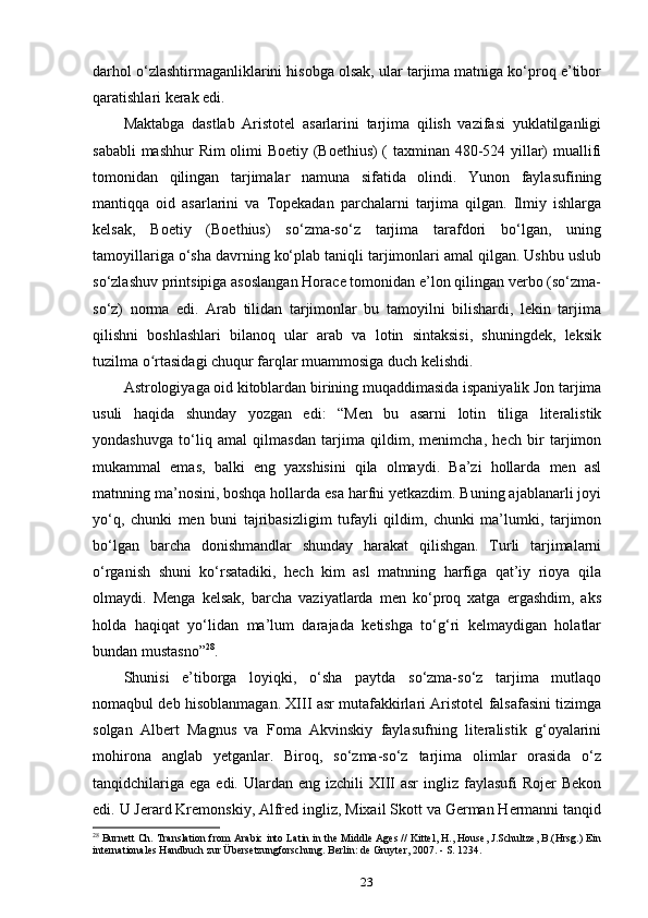 darhol o‘zlashtirmaganliklarini hisobga olsak, ular tarjima matniga ko‘proq e’tibor
qaratishlari kerak edi.
Maktabga   dastlab   Aristotel   asarlarini   tarjima   qilish   vazifasi   yuklatilganligi
sababli mashhur Rim olimi Boetiy (Boethius)  ( taxminan 480-524 yillar) muallifi
tomonidan   qilingan   tarjimalar   namuna   sifatida   olindi.   Yunon   faylasufining
mantiqqa   oid   asarlarini   va   Topekadan   parchalarni   tarjima   qilgan.   Ilmiy   ishlarga
kelsak,   Boetiy   (Boethius)   so‘zma-so‘z   tarjima   tarafdori   bo‘lgan,   uning
tamoyillariga o‘sha davrning ko‘plab taniqli tarjimonlari amal qilgan. Ushbu uslub
so‘zlashuv printsipiga asoslangan Horace tomonidan e’lon qilingan verbo (so‘zma-
so‘z)   norma   edi.   Arab   tilidan   tarjimonlar   bu   tamoyilni   bilishardi,   lekin   tarjima
qilishni   boshlashlari   bilanoq   ular   arab   va   lotin   sintaksisi,   shuningdek,   leksik
tuzilma o rtasidagi chuqur farqlar muammosiga duch kelishdi.ʻ
Astrologiyaga oid kitoblardan birining muqaddimasida ispaniyalik Jon tarjima
usuli   haqida   shunday   yozgan   edi:   “Men   bu   asarni   lotin   tiliga   literalistik
yondashuvga   to‘liq   amal   qilmasdan   tarjima   qildim,   menimcha,   hech   bir   tarjimon
mukammal   emas,   balki   eng   yaxshisini   qila   olmaydi.   Ba’zi   hollarda   men   asl
matnning ma’nosini, boshqa hollarda esa harfni yetkazdim. Buning ajablanarli joyi
yo‘q,   chunki   men   buni   tajribasizligim   tufayli   qildim,   chunki   ma’lumki,   tarjimon
bo‘lgan   barcha   donishmandlar   shunday   harakat   qilishgan.   Turli   tarjimalarni
o‘rganish   shuni   ko‘rsatadiki,   hech   kim   asl   matnning   harfiga   qat’iy   rioya   qila
olmaydi.   Menga   kelsak,   barcha   vaziyatlarda   men   ko‘proq   xatga   ergashdim,   aks
holda   haqiqat   yo‘lidan   ma’lum   darajada   ketishga   to‘g‘ri   kelmaydigan   holatlar
bundan mustasno” 28
.
Shunisi   e’tiborga   loyiqki,   o‘sha   paytda   so‘zma-so‘z   tarjima   mutlaqo
nomaqbul deb hisoblanmagan. XIII asr mutafakkirlari Aristotel falsafasini tizimga
solgan   Albert   Magnus   va   Foma   Akvinskiy   faylasufning   literalistik   g‘oyalarini
mohirona   anglab   yetganlar.   Biroq,   so‘zma-so‘z   tarjima   olimlar   orasida   o‘z
tanqidchilariga  ega  edi.  Ulardan  eng  izchili  XIII  asr  ingliz  faylasufi   Rojer   Bekon
edi. U Jerard Kremonskiy, Alfred ingliz, Mixail Skott va German Hermanni tanqid
28
  Burnett Ch. Translation from Arabic into Latin in the Middle Ages // Kittel, H., House, J.Schultze, B.(Hrsg.) Ein
internationales Handbuch zur Übersetzungforschung. Berlin: de Gruyter, 2007. - S. 1234. 
23