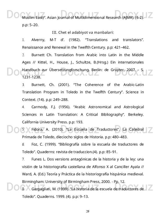 Muslim East)”. Asian Journal of Multidimensional Research (AJMR). (6-2).
p.p: 5–20.
III. Chet  el adabiy ot  v a manbalari:
1. Alverny,   M-T   d’.   (1982).   “Translations   and   translators”.
Renaissance and Renewal in the Twelfth Century. p.p: 421–462.
2. Burnett   Ch.   Translation   from   Arabic   into   Latin   in   the   Middle
Ages   //   Kittel,   H.,   House,   J.,   Schultze,   B.(Hrsg.)   Ein   internationales
Handbuch   zur   Übersetzungforschung.   Berlin:   de   Gruyter,   2007.   -   S.
1231-1238.
3. Burnett,   Ch.   (2001).   “The   Coherence   of   the   Arabic-Latin
Translation   Program   in   Toledo   in   the   Twelfth   Century”.   Science   in
Context. (14). p.p: 249–288.
4. Carmody,   F.J.   (1956).   “Arabic   Astronomical   and   Astrological
Sciences   in   Latin   Translation:   A   Critical   Bibliography”.   Berkeley.
California University Press. p.p: 193.
5. Fidora,   A.   (2010).   “La   Escuela   de   Traductores”.   La   Catedral
Primada de Toledo, dieciocho siglos de Historia. p.p: 480–483.
6. Foz,   C.   (1999).   “Bibliografía   sobre   la   escuela   de   traductores   de
Toledo”. Quaderns: revista de traduccion.(4). p.p: 85–91.
7. Funes  L.   Dos  versions  antagónicas  de  la   historia   y  de  la   ley:   una
visión   de   la   historiografía   castellana   de   Alfonso   X   al   Canciller   Ayala   //
Ward, A. (Ed.) Teoría y Práctica de la historiografía hispánica medieval.
Birmingham: University of Birmingham Press, 2000. - Pp. 12.
8. Gargagliati, M. (1999). “La historia de la escuela de traductores de
Toledo”. Quaderns. 1999. (4). p.p: 9–13.
29 