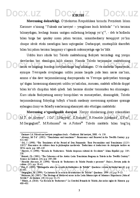 KIRISH
Mavzuning   dolzarbligi.   O zbekiston   Respublikasi   birinchi   Prezidenti   Islomʻ
Karimov   о zining   “Yuksak   ma’naviyat   –   yеngilmas   kuch   kitobida”   “o z   tarixini	
ʻ ʻ
bilmaydigan,   kechagi   kunini   unitgan   millatning   kelajagi   yo q”	
ʻ 1
,   -   deb   ta’kidlashi
bilan   birga   har   qanday   inson   jahon   tarixini,   umumbashariy   taraqqiyot   yo lini	
ʻ
chuqur   idrok   etishi   zararligini   ham   uqtirganlar.   Darhaqiqat,   mustaqillik   sharofati
bilan biz jahon tarixini haqqoniy  о rganish imkoniyatiga ega bo ldik. 	
ʻ ʻ
Ushbu   kurs   ishida   biz   Taledo   maktabining   faoliyati   tarixidagi   eng   yorqin
davrlardan   biri   ekanligini   bilib   olamiz.   Hamda   Toledo   tarjimonlar   maktabining
tarixi va bugungi kundagi rivojlanishiga bag‘ishlangan. O‘rta asrlarda Ispaniyada,
ayniqsa   Yevropada   rivojlangan   ushbu   jamoa   haqida   juda   kam   narsa   ma’lum,
ammo o‘sha  davr  tarjimonlarining dunyoqarashi  va Yevropa qadriyatlari  tizimiga
qo‘shgan hissasining ahamiyati ushbu yo‘nalishni, xususan, maktab sifatida diqqat
bilan ko‘rib chiqishni  talab qiladi. hali  hamma  olimlar  tomonidan tan olinmagan.
Kurs   ishida   faoliyatning   asosiy   bosqichlari   va   xususiyatlari,   shuningdek,   Toledo
tarjimonlarining   fidoyiligi   tufayli   o‘tmish   madaniy   merosining   ajralmas   qismiga
aylangan ilmiy va falsafiy asarlarning ahamiyati aks ettirilgan maktabdir.
Mavzuning   o rganilganlik   darajasi	
ʻ .   Xorijiy   olimlarning   ilmiy   izlanishlari
M.T.   de   Alverny 2
,   J.Gil 3
,   S.Hayyek 4
,   C.Burnett 5
,   R.Henelde   Abekasis 6
,   K.Foz 7
,
M.Gargagliati 8
,   M.Robinson 9
  va   A.Fidora 10
  Toledo   maktabi   bilan   bog liq	
ʻ
1
 Karimov I.A.Yuksak ma’naviyat-yengilmas kuch. –Toshkent: Ma’naviyat, 2008. – b. 176 .
2
  Alverny,  M-T  d’.  (1982).  “Translations  and  translators”.   Renaissance  and  Renewal   in  the  Twelfth  Century. p.p:
421–462
3
  Gil,   J.   (1990).   “The   Translators   of   the   Period   of   Don   Raimundo:   Their   Personalities   and   Translations   (1125–
1187)”.   Rencontres   de   cultures   dans   la   philosophie   medievale.   Traductions   et   traducteurs   de   Antiquite   tardive   au
XIVe siecle. p.p: 109–119.
4
  Hayyek,   S.  (1990).  “Escuela   de  Traductores.   Toledo   despensa   cultural  de   Occidente”.   Islam   Español.  p.p:   219–
220. 
5
  Burnett, Ch. (2001). “The Coherence of the Arabic-Latin Translation Program in Toledo in the Twelfth Century”.
Science in Context. (14). p.p: 249–288
6
  Henelde   Abecasis,   R.   (1998).   “Escuela   de   Traductores   de   Toledo   Pasado   y   presente”.   Raíces,   Revista   judía   de
cultura. (35). p.p: 28–41
7
  Foz, C. (1999). “Bibliografía sobre la escuela de traductores de Toledo”. Quaderns: revista de traduccion.(4). p.p:
85–91
8
  Gargagliati, M. (1999). “La historia de la escuela de traductores de Toledo”. Quaderns. 1999. (4). p.p: 9–13.
9
  Robinson, M. (2007). “The Heritage of Medieval errors in the Latin Manuscripts of Johannes Hispalensis (John of
Seville)”. Al-Qantara. (28 (1)). p.p: 41–71
10
  Fidora, A. (2010). “La Escuela de Traductores”. La Catedral Primada de Toledo, dieciocho siglos de Historia. p.p:
480–483.
3