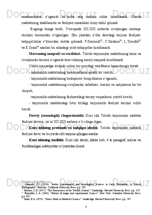 muammolarni   o rganish   bo yicha   eng   muhim   ishlar   hisoblanadi.   Ulardaʻ ʻ
maktabning shakllanishi va faoliyati masalalari ilmiy tahlil qilinadi.
Bugungi   kunga   kelib,   Yevropada   XII-XIII   asrlarda   rivojlangan   mintaqa
olimlari   tomonidan   o‘rganilgan.   Shu   jihatdan   o‘sha   davrdagi   tarjima   faoliyati
tadqiqotchilar   e’tiboridan   chetda   qolmadi.   F.Karmodi 11
,   C.Xaskins 12
,   L.Torndik 13
va E.Grant 14
 asarlari bu sohadagi yirik tadqiqotlar hisoblanadi.
Mavzuning maqsadi va vazifalari.  Toledo tarjimonlar maktabining tarixi va
rivojlanishi tarixini o rganish kurs ishining asosiy maqsadi hisoblanadi. 	
ʻ
Ushbu maqsadga erishish uchun biz quyidagi vazifalarni bajarishingiz kerak:
-  tarjimonlik maktabining  xususiyatlarini ajratib ko rsatish;	
ʻ
-  tarjimonlik maktabining  boshqaruvi bosqichlarini o rganish;	
ʻ
-   tarjimonlik maktabining rivojlanishi   sabablari, borishi va natijalarini ko rib	
ʻ
chiqish;
-  tarjimonlik maktabining faoliyatidagi tarixiy  voqealarini yoritib berish;
-   tarjimonlik   maktabidagi   lotin   tilidagi   tarjimonlik   faoliyat   tarixini   ochib
berish.
Davriy   (xronologik)   chegaralanishi.   Kurs   ishi   Toledo   tarjimonlar   maktabi
faoliyat davrini, ya’ni XII-XIII asrlarni o z ichiga olgan.	
ʻ	
Kurs  ishining predmeti   va  tadqiqot   obekti.	 
Toledo   tarjimonlar   maktabi
faoliyat  davri	
 va bu yerda olib tarjima qilingan asarlar.	
Kurs ishining tuzilishi	. Kurs ishi kirish, ikkita bob, 4 ta paragraf, xulosa va	
foydalanilgan adabiyotlar ro yxatidan iborat.	ʻ
11
  Carmody,   F.J.   (1956).   “Arabic   Astronomical   and   Astrological   Sciences   in   Latin   Translation:   A   Critical
Bibliography”. Berkeley. California University Press. p.p: 193.
12
  Haskins, C.H. (1957). “The Renaissance of the Twelfth Century”. Cambridge. Harvard University Press. p.p: 437
13
  Thorndike,   L.A.   (1964).   “History   of   magic  and   experimental   Science”.   New   York.   Columbia   University   Press.
p.p: 835.
14
  Grant, E.A. (1974). “Source Book in Medieval Science”. Cambridge. Harvard University Press. p.p: 587.
4