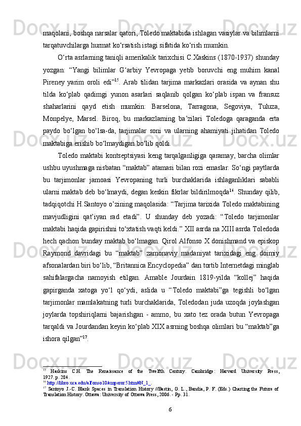 maqolani, boshqa narsalar qatori, Toledo maktabida ishlagan vasiylar va bilimlarni
tarqatuvchilarga hurmat ko‘rsatish istagi sifatida ko‘rish mumkin.
O‘rta asrlarning taniqli amerikalik tarixchisi C.Xaskins (1870-1937) shunday
yozgan:   “Yangi   bilimlar   G arbiy   Yevropaga   yetib   boruvchi   eng   muhim   kanalʻ
Pireney   yarim   oroli   edi” 15
.   Arab   tilidan   tarjima   markazlari   orasida   va   aynan   shu
tilda   ko‘plab   qadimgi   yunon   asarlari   saqlanib   qolgan   ko‘plab   ispan   va   fransuz
shaharlarini   qayd   etish   mumkin:   Barselona,   Tarragona,   Segoviya,   Tuluza,
Monpelye,   Marsel.   Biroq,   bu   markazlarning   ba’zilari   Toledoga   qaraganda   erta
paydo   bo‘lgan   bo‘lsa-da,   tarjimalar   soni   va   ularning   ahamiyati   jihatidan   Toledo
maktabiga erishib bo‘lmaydigan bo‘lib qoldi.
Toledo maktabi  kontseptsiyasi  keng tarqalganligiga qaramay, barcha olimlar
ushbu uyushmaga nisbatan “maktab” atamasi bilan rozi emaslar. So‘ngi paytlarda
bu   tarjimonlar   jamoasi   Yevropaning   turli   burchaklarida   ishlaganliklari   sababli
ularni maktab deb bo‘lmaydi, degan keskin fikrlar bildirilmoqda 16
. Shunday qilib,
tadqiqotchi H.Santoyo o’zining maqolasida: “Tarjima tarixida Toledo maktabining
mavjudligini   qat’iyan   rad   etadi”.   U   shunday   deb   yozadi:   “Toledo   tarjimonlar
maktabi haqida gapirishni to‘xtatish vaqti keldi.” XII asrda na XIII asrda Toledoda
hech qachon bunday maktab bo‘lmagan. Qirol Alfonso X donishmand va episkop
Raymond   davridagi   bu   “maktab”   zamonaviy   madaniyat   tarixidagi   eng   doimiy
afsonalardan biri bo‘lib, “Britannica Encyclopedia” dan tortib Internetdagi minglab
sahifalargacha   namoyish   etilgan.   Amable   Jourdain   1819-yilda   “kollej”   haqida
gapirganda   xatoga   yo‘l   qo‘ydi,   aslida   u   “Toledo   maktabi”ga   tegishli   bo‘lgan
tarjimonlar   mamlakatning   turli   burchaklarida,   Toledodan   juda   uzoqda   joylashgan
joylarda   topshiriqlarni   bajarishgan   -   ammo,   bu   xato   tez   orada   butun   Yevropaga
tarqaldi va Jourdandan keyin ko‘plab XIX asrning boshqa olimlari bu “maktab”ga
ishora qilgan” 17
.
15
  Haskins   C.H.   The   Renaissance   of   the   Twelfth   Century.   Cambridge:   Harvard   University   Press,
1927. p. 284.
16
  http://libro.uca.edu/alfonso10/emperor5.htm#N_1_ .
17
  Santoyo   J.-C.   Blank   Spaces   in   Translation   History   //Bastin,   G.   L.,   Bandia,   P.   F.   (Eds.)   Charting   the   Future   of
Translation History. Ottawa: University of Ottawa Press, 2006. - Pp. 31.
6 