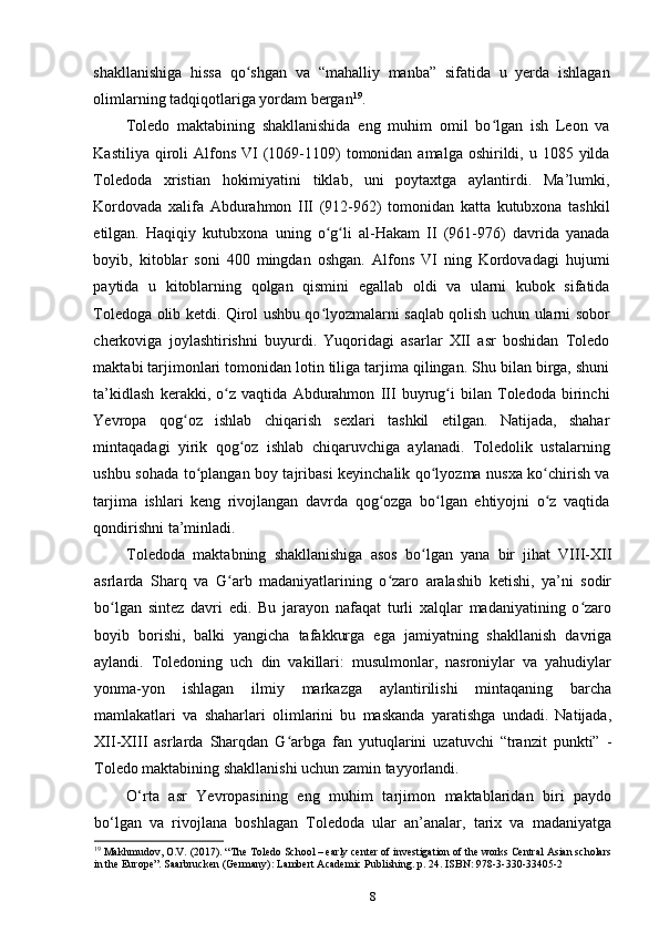 shakllanishiga   hissa   qo shgan   va   “mahalliy   manba”   sifatida   u   yerda   ishlaganʻ
olimlarning tadqiqotlariga yordam bergan 19
.
Toledo   maktabining   shakllanishida   eng   muhim   omil   bo lgan   ish   Leon   va	
ʻ
Kastiliya  qiroli   Alfons  VI  (1069-1109)   tomonidan  amalga  oshirildi, u  1085 yilda
Toledoda   xristian   hokimiyatini   tiklab,   uni   poytaxtga   aylantirdi.   Ma’lumki,
Kordovada   xalifa   Abdurahmon   III   (912-962)   tomonidan   katta   kutubxona   tashkil
etilgan.   Haqiqiy   kutubxona   uning   o g li   al-Hakam   II   (961-976)   davrida   yanada	
ʻ ʻ
boyib,   kitoblar   soni   400   mingdan   oshgan.   Alfons   VI   ning   Kordovadagi   hujumi
paytida   u   kitoblarning   qolgan   qismini   egallab   oldi   va   ularni   kubok   sifatida
Toledoga olib ketdi. Qirol ushbu qo lyozmalarni saqlab qolish uchun ularni sobor
ʻ
cherkoviga   joylashtirishni   buyurdi.   Yuqoridagi   asarlar   XII   asr   boshidan   Toledo
maktabi tarjimonlari tomonidan lotin tiliga tarjima qilingan. Shu bilan birga, shuni
ta’kidlash   kerakki,   o z   vaqtida   Abdurahmon   III   buyrug i   bilan   Toledoda   birinchi	
ʻ ʻ
Yevropa   qog oz   ishlab   chiqarish   sexlari   tashkil   etilgan.   Natijada,   shahar	
ʻ
mintaqadagi   yirik   qog oz   ishlab   chiqaruvchiga   aylanadi.   Toledolik   ustalarning	
ʻ
ushbu sohada to plangan boy tajribasi keyinchalik qo lyozma nusxa ko chirish va	
ʻ ʻ ʻ
tarjima   ishlari   keng   rivojlangan   davrda   qog ozga   bo lgan   ehtiyojni   o z   vaqtida	
ʻ ʻ ʻ
qondirishni ta’minladi.
Toledoda   maktabning   shakllanishiga   asos   bo lgan   yana   bir   jihat   VIII-XII	
ʻ
asrlarda   Sharq   va   G arb   madaniyatlarining   o zaro   aralashib   ketishi,   ya’ni   sodir	
ʻ ʻ
bo lgan   sintez   davri   edi.   Bu   jarayon   nafaqat   turli   xalqlar   madaniyatining   o zaro	
ʻ ʻ
boyib   borishi,   balki   yangicha   tafakkurga   ega   jamiyatning   shakllanish   davriga
aylandi.   Toledoning   uch   din   vakillari:   musulmonlar,   nasroniylar   va   yahudiylar
yonma-yon   ishlagan   ilmiy   markazga   aylantirilishi   mintaqaning   barcha
mamlakatlari   va   shaharlari   olimlarini   bu   maskanda   yaratishga   undadi.   Natijada,
XII-XIII   asrlarda   Sharqdan   G arbga   fan   yutuqlarini   uzatuvchi   “tranzit   punkti”   -	
ʻ
Toledo maktabining shakllanishi uchun zamin tayyorlandi.
O‘rta   asr   Yevropasining   eng   muhim   tarjimon   maktablaridan   biri   paydo
bo‘lgan   va   rivojlana   boshlagan   Toledoda   ular   an’analar,   tarix   va   madaniyatga
19
  Makhmudov, O.V. (2017). “The Toledo School – early center of investigation of the works Central Asian scholars
in the Europe”. Saarbrucken (Germany): Lambert Academic Publishing. p. 24. ISBN: 978-3-330-33405-2
8 