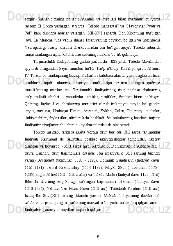 sezgir.   Shahar   o‘zining   po‘lat   buyumlari   va   qurollari   bilan   mashhur;   bu   yerda
rassom   El   Greko yashagan,   u yerda  “Toledo  manzarasi”  va  “Havoriylar   Pyotr   va
Pol”   kabi   durdona   asarlar   yaratgan.   XII-XVI   asrlarda   Don   Kixotning   tug‘ilgan
joyi,   La   Mancha   juda   yaqin   shahar   Ispaniyaning   poytaxti   bo‘lgan   va   hozirgacha
Yevropadagi   asosiy   xristian   cherkovlaridan   biri   bo‘lgan   ajoyib   Toledo   soborida
mujassamlangan ispan katolik cherkovining markazi bo‘lib qolmoqda.
Tarjimachilik   faoliyatining   gullab-yashnashi   1085-yilda   Toledo   Mavrlardan
qaytarib   olingandan   keyin   mumkin   bo‘ldi.   Ko‘p   o‘tmay,   Kastiliya   qiroli   Alfonso
IV Toledo va mintaqaning boshqa shaharlari kutubxonalarida yuz minglab arabcha
kitoblarni   topdi,   ularning   aksariyati   arab   tiliga   tarjima   qilingan   qadimgi
mualliflarning   asarlari   edi.   Tarjimonlik   faoliyatining   rivojlanishiga   shaharning
ko p   millatli   aholisi   –   yahudiylar,   arablar,   rimliklar,   franklar   hissa   qo shgan.ʻ ʻ
Qadimgi   faylasuf   va   olimlarning   asarlarini   o‘qish   imkoniyati   paydo   bo‘lgandan
keyin,   xususan,   Shaharga   Platon,   Aristotel,   Evklid,   Galen,   Ptolemey,   talabalar,
ilohiyotchilar,   faylasuflar,   olimlar   kela  boshladi.   Bu   holatlarning  barchasi   tarjima
faoliyatini rivojlantirish uchun qulay sharoitlardan dalolat beradi.
Toledo   maktabi   tarixida   ikkita   yorqin   davr   bor   edi:   XII   asrda   tarjimonlar
faoliyati   Raymond   de   Sauvtdan   boshlab   arxiyepiskoplar   tomonidan   nazorat
qilingan   va   keyinroq   -   XIII   asrda   qirol   Alfonso   X   Donishmand   (   Alfonso   Xel   )
davri.   Birinchi   davr   tarjimonlari   orasida:   Jon   ispaniyalik   (XII   asrning   birinchi
yarmi),   Avendaut   (taxminan   1110   -   1180),   Dominik   Gundisalvi   (faoliyat   davri:
1161-1181),   Jerard   Kremonskiy   (1114-1187),   Maykl   Skot   (   taxminan   1175   -
1235), ingliz Alfred (XII - XIII asrlar) va Toledo Marki (faoliyat davri 1193-1216).
Ikkinchi   davrning   eng   ko‘zga   ko‘ringan   tarjimonlari:   Herman   (faoliyat   davri:
1240-1256),   Yehuda   ben   Muso   Koen   (XIII   asr),   Toledolik   Ibrohim   (XIII   asr),
Ishoq   Ibn   Sid   (XIII   asrning   ikkinchi   yarmi).   Maktab   faoliyatining   davrlari   ish
uslubi va tarjima qilingan asarlarning mavzulari bo‘yicha bir oz farq qilgan, ammo
faoliyatning asosiy tamoyillari saqlanib qolgan.
9