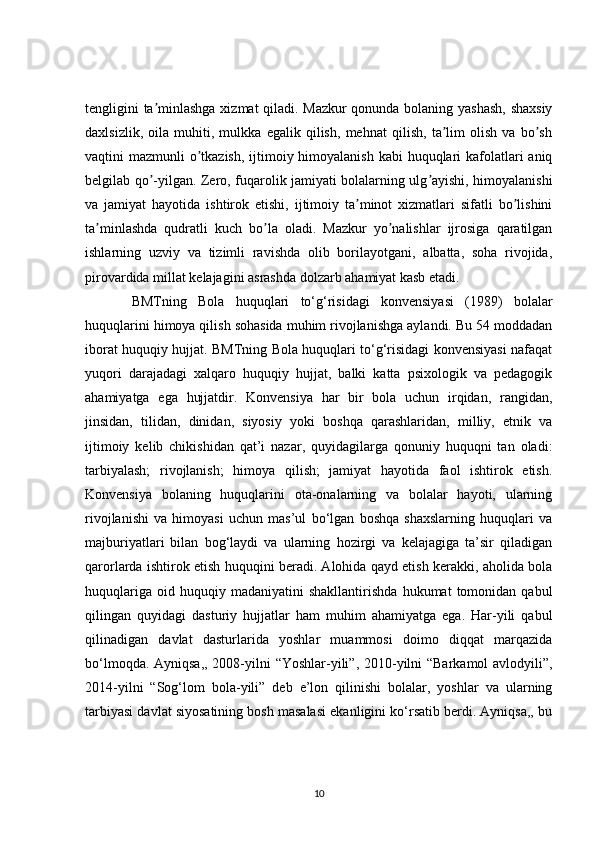 tengligini ta minlashga xizmat qiladi. Mazkur qonunda bolaning yashash,  shaxsiyʼ
daxlsizlik,   oila   muhiti,   mulkka   egalik   qilish,   mehnat   qilish,   ta lim   olish   va   bo sh	
ʼ ʼ
vaqtini mazmunli  o tkazish, ijtimoiy himoyalanish kabi  huquqlari kafolatlari  aniq	
ʼ
belgilab qo -yilgan. Zero, fuqarolik jamiyati bolalarning ulg ayishi, himoyalanishi	
ʼ ʼ
va   jamiyat   hayotida   ishtirok   etishi,   ijtimoiy   ta minot   xizmatlari   sifatli   bo lishini	
ʼ ʼ
ta minlashda   qudratli   kuch   bo la   oladi.   Mazkur   yo nalishlar   ijrosiga   qaratilgan	
ʼ ʼ ʼ
ishlarning   uzviy   va   tizimli   ravishda   olib   borilayotgani,   albatta,   soha   rivojida,
pirovardida millat kelajagini asrashda dolzarb ahamiyat kasb etadi. 
  BMTning   Bola   huquqlari   to‘g‘risidagi   konvensiyasi   (1989)   bolalar
huquqlarini himoya qilish sohasida muhim rivojlanishga aylandi. Bu 54 moddadan
iborat huquqiy hujjat. BMTning Bola huquqlari to‘g‘risidagi konvensiyasi nafaqat
yuqori   darajadagi   xalqaro   huquqiy   hujjat,   balki   katta   psixologik   va   pedagogik
ahamiyatga   ega   hujjatdir.   Konvensiya   har   bir   bola   uchun   irqidan,   rangidan,
jinsidan,   tilidan,   dinidan,   siyosiy   yoki   boshqa   qarashlaridan,   milliy,   etnik   va
ijtimoiy   kelib   chikishidan   qat’i   nazar,   quyidagilarga   qonuniy   huquqni   tan   oladi:
tarbiyalash;   rivojlanish;   himoya   qilish;   jamiyat   hayotida   faol   ishtirok   etish.
Konvensiya   bolaning   huquqlarini   ota-onalarning   va   bolalar   hayoti,   ularning
rivojlanishi   va   himoyasi   uchun   mas’ul   bo‘lgan   boshqa   shaxslarning   huquqlari   va
majburiyatlari   bilan   bog‘laydi   va   ularning   hozirgi   va   kelajagiga   ta’sir   qiladigan
qarorlarda ishtirok etish huquqini beradi. Alohida qayd etish kerakki, aholida bola
huquqlariga   oid  huquqiy   madaniyatini   shakllantirishda   hukumat   tomonidan   qabul
qilingan   quyidagi   dasturiy   hujjatlar   ham   muhim   ahamiyatga   ega.   Har-yili   qabul
qilinadigan   davlat   dasturlarida   yoshlar   muammosi   doimo   diqqat   marqazida
bo‘lmoqda. Ayniqsa,,  2008-yilni  “Yoshlar-yili”, 2010-yilni “Barkamol avlodyili”,
2014-yilni   “Sog‘lom   bola-yili”   deb   e’lon   qilinishi   bolalar,   yoshlar   va   ularning
tarbiyasi davlat siyosatining bosh masalasi ekanligini ko‘rsatib berdi. Ayniqsa,, bu
10 