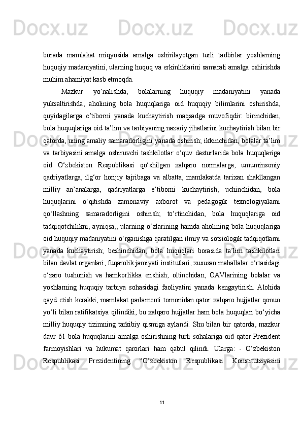 borada   mamlakat   miqyosida   amalga   oshirilayotgan   turli   tadbirlar   yoshlarning
huquqiy madaniyatini, ularning huquq va erkinliklarini samarali amalga oshirishda
muhim ahamiyat kasb etmoqda. 
Mazkur   yo‘nalishda,   bolalarning   huquqiy   madaniyatini   yanada
yuksaltirishda,   aholining   bola   huquqlariga   oid   huquqiy   bilimlarini   oshirishda,
quyidagilarga   e’tiborni   yanada   kuchaytirish   maqsadga   muvofiqdir:   birinchidan,
bola huquqlariga oid ta’lim va tarbiyaning nazariy jihatlarini kuchaytirish bilan bir
qatorda, uning amaliy samaradorligini yanada oshirish; ikkinchidan, bolalar ta’lim
va   tarbiyasini   amalga   oshiruvchi   tashkilotlar   o‘quv   dasturlarida   bola   huquqlariga
oid   O‘zbekiston   Respublikasi   qo‘shilgan   xalqaro   normalarga,   umuminsoniy
qadriyatlarga,   ilg‘or   horijiy   tajribaga   va   albatta,   mamlakatda   tarixan   shakllangan
milliy   an’analarga,   qadriyatlarga   e’tiborni   kuchaytirish;   uchinchidan,   bola
huquqlarini   o‘qitishda   zamonaviy   axborot   va   pedagogik   texnologiyalarni
qo‘llashning   samaradorligini   oshirish;   to‘rtinchidan,   bola   huquqlariga   oid
tadqiqotchilikni,   ayniqsa,,   ularning   o‘zlarining   hamda   aholining   bola   huquqlariga
oid huquqiy madaniyatini o‘rganishga qaratilgan ilmiy va sotsiologik tadqiqotlarni
yanada   kuchaytirish;   beshinchidan,   bola   huquqlari   borasida   ta’lim   tashkilotlari
bilan davlat organlari, fuqarolik jamiyati institutlari, xususan mahallalar o‘rtasidagi
o‘zaro   tushunish   va   hamkorlikka   erishish;   oltinchidan,   OAVlarining   bolalar   va
yoshlarning   huquqiy   tarbiya   sohasidagi   faoliyatini   yanada   kengaytirish.   Alohida
qayd etish kerakki, mamlakat parlamenti tomonidan qator xalqaro hujjatlar qonun
yo‘li bilan ratifikatsiya qilindiki, bu xalqaro hujjatlar ham bola huquqlari bo‘yicha
milliy huquqiy tizimning tarkibiy qismiga  aylandi. Shu bilan bir  qatorda, mazkur
davr   61  bola   huquqlarini  amalga  oshirishning   turli  sohalariga   oid  qator  Prezident
farmoyishlari   va   hukumat   qarorlari   ham   qabul   qilindi.   Ularga:   -   O‘zbekiston
Respublikasi   Prezidentining   “O‘zbekiston   Respublikasi   Konstitutsiyasini
11 