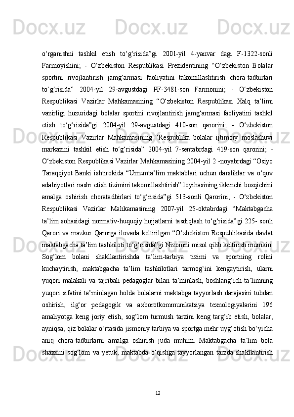 o‘rganishni   tashkil   etish   to‘g‘risida”gi   2001-yil   4-yanvar   dagi   F-1322-sonli
Farmoyishini;   -   O‘zbekiston   Respublikasi   Prezidentining   “O‘zbekiston   Bolalar
sportini   rivojlantirish   jamg‘armasi   faoliyatini   takomillashtirish   chora-tadbirlari
to‘g‘risida”   2004-yil   29-avgustdagi   PF-3481-son   Farmonini;   -   O‘zbekiston
Respublikasi   Vazirlar   Mahkamasining   “O‘zbekiston   Respublikasi   Xalq   ta’limi
vazirligi   huzuridagi   bolalar   sportini   rivojlantirish   jamg‘armasi   faoliyatini   tashkil
etish   to‘g‘risida”gi   2004-yil   29-avgustdagi   410-son   qarorini;   -   O‘zbekiston
Respublikasi   Vazirlar   Mahkamasining   “Respublika   bolalar   ijtimoiy   moslashuvi
markazini   tashkil   etish   to‘g‘risida”   2004-yil   7-sentabrdagi   419-son   qarorini;   -
O‘zbekiston Respublikasi Vazirlar Mahkamasining 2004-yil 2 -noyabrdagi “Osiyo
Taraqqiyot   Banki   ishtirokida   “Umumta’lim   maktablari   uchun   darsliklar   va   o‘quv
adabiyotlari nashr etish tizimini takomillashtirish” loyihasining ikkinchi bosqichini
amalga   oshirish   choratadbirlari   to‘g‘risida”gi   513-sonli   Qarorini;   -   O‘zbekiston
Respublikasi   Vazirlar   Mahkamasining   2007-yil   25-oktabrdagi   “Maktabgacha
ta’lim sohasidagi  normativ-huquqiy hujjatlarni tasdiqlash to‘g‘risida”gi 225- sonli
Qarori va mazkur Qarorga ilovada keltirilgan “O‘zbekiston Respublikasida davlat
maktabgacha ta’lim tashkiloti to‘g‘risida”gi Nizomni misol qilib keltirish mumkin.
Sog‘lom   bolani   shakllantirishda   ta’lim-tarbiya   tizimi   va   sportning   rolini
kuchaytirish,   maktabgacha   ta’lim   tashkilotlari   tarmog‘ini   kengaytirish,   ularni
yuqori   malakali   va   tajribali   pedagoglar   bilan   ta’minlash,   boshlang‘ich   ta’limning
yuqori  sifatini  ta’minlagan holda bolalarni  maktabga tayyorlash darajasini  tubdan
oshirish,   ilg‘or   pedagogik   va   axborotkommunikatsiya   texnologiyalarini   196
amaliyotga   keng   joriy   etish,   sog‘lom   turmush   tarzini   keng   targ‘ib   etish,   bolalar,
ayniqsa, qiz bolalar o‘rtasida jismoniy tarbiya va sportga mehr uyg‘otish bo‘yicha
aniq   chora-tadbirlarni   amalga   oshirish   juda   muhim.   Maktabgacha   ta’lim   bola
shaxsini   sog‘lom   va   yetuk,   maktabda   o‘qishga   tayyorlangan   tarzda   shakllantirish
12 