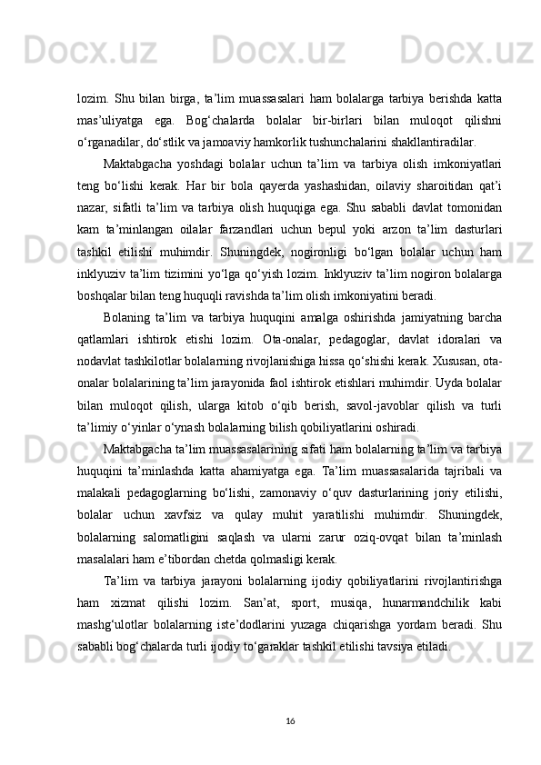 lozim.   Shu   bilan   birga,   ta’lim   muassasalari   ham   bolalarga   tarbiya   berishda   katta
mas’uliyatga   ega.   Bog‘chalarda   bolalar   bir-birlari   bilan   muloqot   qilishni
o‘rganadilar, do‘stlik va jamoaviy hamkorlik tushunchalarini shakllantiradilar.
Maktabgacha   yoshdagi   bolalar   uchun   ta’lim   va   tarbiya   olish   imkoniyatlari
teng   bo‘lishi   kerak.   Har   bir   bola   qayerda   yashashidan,   oilaviy   sharoitidan   qat’i
nazar,   sifatli   ta’lim   va   tarbiya   olish   huquqiga   ega.   Shu   sababli   davlat   tomonidan
kam   ta’minlangan   oilalar   farzandlari   uchun   bepul   yoki   arzon   ta’lim   dasturlari
tashkil   etilishi   muhimdir.   Shuningdek,   nogironligi   bo‘lgan   bolalar   uchun   ham
inklyuziv ta’lim tizimini yo‘lga qo‘yish lozim. Inklyuziv ta’lim nogiron bolalarga
boshqalar bilan teng huquqli ravishda ta’lim olish imkoniyatini beradi.
Bolaning   ta’lim   va   tarbiya   huquqini   amalga   oshirishda   jamiyatning   barcha
qatlamlari   ishtirok   etishi   lozim.   Ota-onalar,   pedagoglar,   davlat   idoralari   va
nodavlat tashkilotlar bolalarning rivojlanishiga hissa qo‘shishi kerak. Xususan, ota-
onalar bolalarining ta’lim jarayonida faol ishtirok etishlari muhimdir. Uyda bolalar
bilan   muloqot   qilish,   ularga   kitob   o‘qib   berish,   savol-javoblar   qilish   va   turli
ta’limiy o‘yinlar o‘ynash bolalarning bilish qobiliyatlarini oshiradi.
Maktabgacha ta’lim muassasalarining sifati ham bolalarning ta’lim va tarbiya
huquqini   ta’minlashda   katta   ahamiyatga   ega.   Ta’lim   muassasalarida   tajribali   va
malakali   pedagoglarning   bo‘lishi,   zamonaviy   o‘quv   dasturlarining   joriy   etilishi,
bolalar   uchun   xavfsiz   va   qulay   muhit   yaratilishi   muhimdir.   Shuningdek,
bolalarning   salomatligini   saqlash   va   ularni   zarur   oziq-ovqat   bilan   ta’minlash
masalalari ham e’tibordan chetda qolmasligi kerak.
Ta’lim   va   tarbiya   jarayoni   bolalarning   ijodiy   qobiliyatlarini   rivojlantirishga
ham   xizmat   qilishi   lozim.   San’at,   sport,   musiqa,   hunarmandchilik   kabi
mashg‘ulotlar   bolalarning   iste’dodlarini   yuzaga   chiqarishga   yordam   beradi.   Shu
sababli bog‘chalarda turli ijodiy to‘garaklar tashkil etilishi tavsiya etiladi.
16 