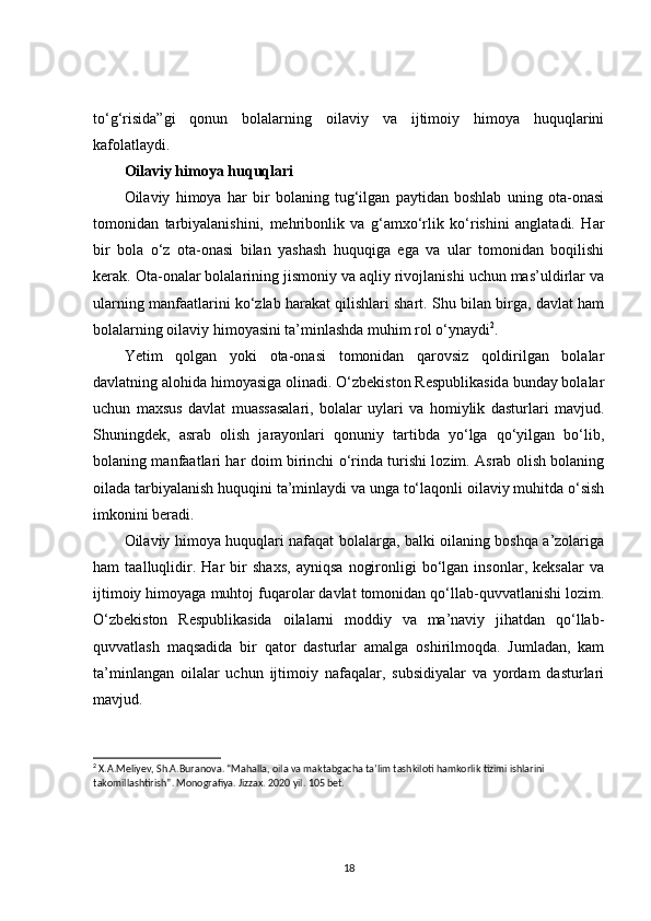 to‘g‘risida”gi   qonun   bolalarning   oilaviy   va   ijtimoiy   himoya   huquqlarini
kafolatlaydi.
Oilaviy himoya huquqlari
Oilaviy   himoya   har   bir   bolaning   tug‘ilgan   paytidan   boshlab   uning   ota-onasi
tomonidan   tarbiyalanishini,   mehribonlik   va   g‘amxo‘rlik   ko‘rishini   anglatadi.   Har
bir   bola   o‘z   ota-onasi   bilan   yashash   huquqiga   ega   va   ular   tomonidan   boqilishi
kerak. Ota-onalar bolalarining jismoniy va aqliy rivojlanishi uchun mas’uldirlar va
ularning manfaatlarini ko‘zlab harakat qilishlari shart. Shu bilan birga, davlat ham
bolalarning oilaviy himoyasini ta’minlashda muhim rol o‘ynaydi 2
.
Yetim   qolgan   yoki   ota-onasi   tomonidan   qarovsiz   qoldirilgan   bolalar
davlatning alohida himoyasiga olinadi. O‘zbekiston Respublikasida bunday bolalar
uchun   maxsus   davlat   muassasalari,   bolalar   uylari   va   homiylik   dasturlari   mavjud.
Shuningdek,   asrab   olish   jarayonlari   qonuniy   tartibda   yo‘lga   qo‘yilgan   bo‘lib,
bolaning manfaatlari har doim birinchi o‘rinda turishi lozim. Asrab olish bolaning
oilada tarbiyalanish huquqini ta’minlaydi va unga to‘laqonli oilaviy muhitda o‘sish
imkonini beradi.
Oilaviy himoya huquqlari nafaqat bolalarga, balki oilaning boshqa a’zolariga
ham   taalluqlidir.   Har   bir   shaxs,   ayniqsa   nogironligi   bo‘lgan   insonlar,   keksalar   va
ijtimoiy himoyaga muhtoj fuqarolar davlat tomonidan qo‘llab-quvvatlanishi lozim.
O‘zbekiston   Respublikasida   oilalarni   moddiy   va   ma’naviy   jihatdan   qo‘llab-
quvvatlash   maqsadida   bir   qator   dasturlar   amalga   oshirilmoqda.   Jumladan,   kam
ta’minlangan   oilalar   uchun   ijtimoiy   nafaqalar,   subsidiyalar   va   yordam   dasturlari
mavjud.
2
 X.A.Meliyev, Sh.A.Buranova. “Mahalla, oila va maktabgacha ta’lim tashkiloti hamkorlik tizimi ishlarini 
takomillashtirish”. Monografiya. Jizzax. 2020 yil. 105 bet.
18 