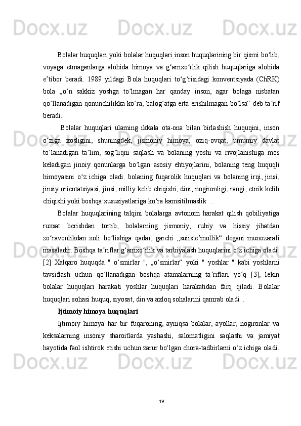 Bolalar huquqlari yoki bolalar huquqlari inson huquqlarining bir qismi bo lib,ʻ
voyaga   etmaganlarga   alohida   himoya   va   g amxo rlik   qilish   huquqlariga   alohida	
ʻ ʻ
e tibor   beradi.   1989   yildagi   Bola   huquqlari   to g risidagi   konventsiyada   (ChRK)	
ʼ ʻ ʻ
bola   „o n   sakkiz   yoshga   to lmagan   har   qanday   inson,   agar   bolaga   nisbatan	
ʻ ʻ
qo llanadigan qonunchilikka ko ra, balog atga erta erishilmagan bo lsa“ deb ta rif	
ʻ ʻ ʻ ʻ ʼ
beradi. 
  Bolalar   huquqlari   ularning   ikkala   ota-ona   bilan   birlashish   huquqini,   inson
o ziga   xosligini,   shuningdek,   jismoniy   himoya,   oziq-ovqat,   umumiy   davlat
ʻ
to lanadigan   ta lim,   sog liqni   saqlash   va   bolaning   yoshi   va   rivojlanishiga   mos
ʻ ʼ ʻ
keladigan   jinoiy   qonunlarga   bo lgan   asosiy   ehtiyojlarini,   bolaning   teng   huquqli	
ʻ
himoyasini   o z   ichiga   oladi.   bolaning   fuqarolik   huquqlari   va   bolaning   irqi,   jinsi,	
ʻ
jinsiy orientatsiyasi, jinsi, milliy kelib chiqishi, dini, nogironligi, rangi, etnik kelib
chiqishi yoki boshqa xususiyatlariga ko ra kamsitilmaslik . .	
ʻ
Bolalar   huquqlarining   talqini   bolalarga   avtonom   harakat   qilish   qobiliyatiga
ruxsat   berishdan   tortib,   bolalarning   jismoniy,   ruhiy   va   hissiy   jihatdan
zo ravonlikdan   xoli   bo lishiga   qadar,   garchi   „suiiste mollik“   degani   munozarali	
ʻ ʻ ʼ
masaladir. Boshqa ta riflar g amxo rlik va tarbiyalash huquqlarini o z ichiga oladi.	
ʼ ʻ ʻ ʻ
[2]   Xalqaro   huquqda   "   o smirlar   ",   „o smirlar“   yoki   "   yoshlar   "   kabi   yoshlarni	
ʻ ʻ
tavsiflash   uchun   qo llanadigan   boshqa   atamalarning   ta riflari   yo q   [3],   lekin	
ʻ ʼ ʻ
bolalar   huquqlari   harakati   yoshlar   huquqlari   harakatidan   farq   qiladi.   Bolalar
huquqlari sohasi huquq, siyosat, din va axloq sohalarini qamrab oladi. .
Ijtimoiy himoya huquqlari
Ijtimoiy   himoya   har   bir   fuqaroning,   ayniqsa   bolalar,   ayollar,   nogironlar   va
keksalarning   insoniy   sharoitlarda   yashashi,   salomatligini   saqlashi   va   jamiyat
hayotida faol ishtirok etishi uchun zarur bo‘lgan chora-tadbirlarni o‘z ichiga oladi.
19 