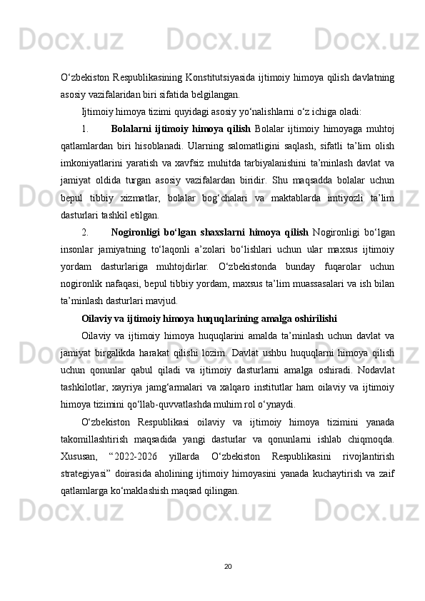 O‘zbekiston Respublikasining  Konstitutsiyasida ijtimoiy himoya qilish davlatning
asosiy vazifalaridan biri sifatida belgilangan.
Ijtimoiy himoya tizimi quyidagi asosiy yo‘nalishlarni o‘z ichiga oladi:
1. Bolalarni   ijtimoiy   himoya   qilish   Bolalar   ijtimoiy   himoyaga   muhtoj
qatlamlardan   biri   hisoblanadi.   Ularning   salomatligini   saqlash,   sifatli   ta’lim   olish
imkoniyatlarini   yaratish   va   xavfsiz   muhitda   tarbiyalanishini   ta’minlash   davlat   va
jamiyat   oldida   turgan   asosiy   vazifalardan   biridir.   Shu   maqsadda   bolalar   uchun
bepul   tibbiy   xizmatlar,   bolalar   bog‘chalari   va   maktablarda   imtiyozli   ta’lim
dasturlari tashkil etilgan.
2. Nogironligi   bo‘lgan   shaxslarni   himoya   qilish   Nogironligi   bo‘lgan
insonlar   jamiyatning   to‘laqonli   a’zolari   bo‘lishlari   uchun   ular   maxsus   ijtimoiy
yordam   dasturlariga   muhtojdirlar.   O‘zbekistonda   bunday   fuqarolar   uchun
nogironlik nafaqasi, bepul tibbiy yordam, maxsus ta’lim muassasalari va ish bilan
ta’minlash dasturlari mavjud.
Oilaviy va ijtimoiy himoya huquqlarining amalga oshirilishi
Oilaviy   va   ijtimoiy   himoya   huquqlarini   amalda   ta’minlash   uchun   davlat   va
jamiyat   birgalikda   harakat   qilishi   lozim.   Davlat   ushbu   huquqlarni   himoya   qilish
uchun   qonunlar   qabul   qiladi   va   ijtimoiy   dasturlarni   amalga   oshiradi.   Nodavlat
tashkilotlar,   xayriya   jamg‘armalari   va   xalqaro   institutlar   ham   oilaviy   va   ijtimoiy
himoya tizimini qo‘llab-quvvatlashda muhim rol o‘ynaydi.
O‘zbekiston   Respublikasi   oilaviy   va   ijtimoiy   himoya   tizimini   yanada
takomillashtirish   maqsadida   yangi   dasturlar   va   qonunlarni   ishlab   chiqmoqda.
Xususan,   “2022-2026   yillarda   O‘zbekiston   Respublikasini   rivojlantirish
strategiyasi”   doirasida   aholining   ijtimoiy   himoyasini   yanada   kuchaytirish   va   zaif
qatlamlarga ko‘maklashish maqsad qilingan.
20 