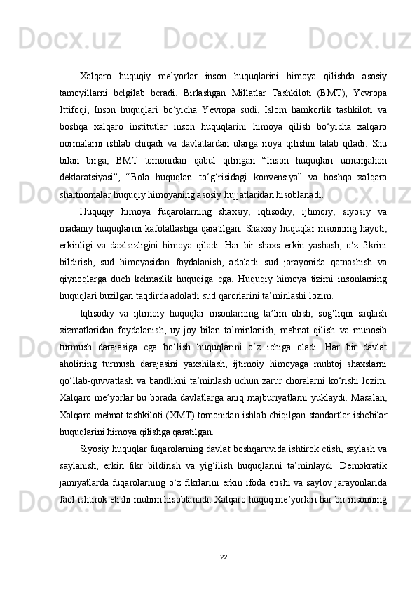 Xalqaro   huquqiy   me’yorlar   inson   huquqlarini   himoya   qilishda   asosiy
tamoyillarni   belgilab   beradi.   Birlashgan   Millatlar   Tashkiloti   (BMT),   Yevropa
Ittifoqi,   Inson   huquqlari   bo‘yicha   Yevropa   sudi,   Islom   hamkorlik   tashkiloti   va
boshqa   xalqaro   institutlar   inson   huquqlarini   himoya   qilish   bo‘yicha   xalqaro
normalarni   ishlab   chiqadi   va   davlatlardan   ularga   rioya   qilishni   talab   qiladi.   Shu
bilan   birga,   BMT   tomonidan   qabul   qilingan   “Inson   huquqlari   umumjahon
deklaratsiyasi”,   “Bola   huquqlari   to‘g‘risidagi   konvensiya”   va   boshqa   xalqaro
shartnomalar huquqiy himoyaning asosiy hujjatlaridan hisoblanadi.
Huquqiy   himoya   fuqarolarning   shaxsiy,   iqtisodiy,   ijtimoiy,   siyosiy   va
madaniy huquqlarini kafolatlashga qaratilgan. Shaxsiy huquqlar insonning hayoti,
erkinligi   va   daxlsizligini   himoya   qiladi.   Har   bir   shaxs   erkin   yashash,   o‘z   fikrini
bildirish,   sud   himoyasidan   foydalanish,   adolatli   sud   jarayonida   qatnashish   va
qiynoqlarga   duch   kelmaslik   huquqiga   ega.   Huquqiy   himoya   tizimi   insonlarning
huquqlari buzilgan taqdirda adolatli sud qarorlarini ta’minlashi lozim.
Iqtisodiy   va   ijtimoiy   huquqlar   insonlarning   ta’lim   olish,   sog‘liqni   saqlash
xizmatlaridan   foydalanish,   uy-joy   bilan   ta’minlanish,   mehnat   qilish   va   munosib
turmush   darajasiga   ega   bo‘lish   huquqlarini   o‘z   ichiga   oladi.   Har   bir   davlat
aholining   turmush   darajasini   yaxshilash,   ijtimoiy   himoyaga   muhtoj   shaxslarni
qo‘llab-quvvatlash va bandlikni ta’minlash uchun zarur choralarni ko‘rishi lozim.
Xalqaro me’yorlar  bu borada  davlatlarga  aniq majburiyatlarni  yuklaydi. Masalan,
Xalqaro mehnat tashkiloti (XMT) tomonidan ishlab chiqilgan standartlar ishchilar
huquqlarini himoya qilishga qaratilgan.
Siyosiy huquqlar fuqarolarning davlat boshqaruvida ishtirok etish, saylash va
saylanish,   erkin   fikr   bildirish   va   yig‘ilish   huquqlarini   ta’minlaydi.   Demokratik
jamiyatlarda fuqarolarning o‘z fikrlarini erkin ifoda etishi  va saylov jarayonlarida
faol ishtirok etishi muhim hisoblanadi. Xalqaro huquq me’yorlari har bir insonning
22 