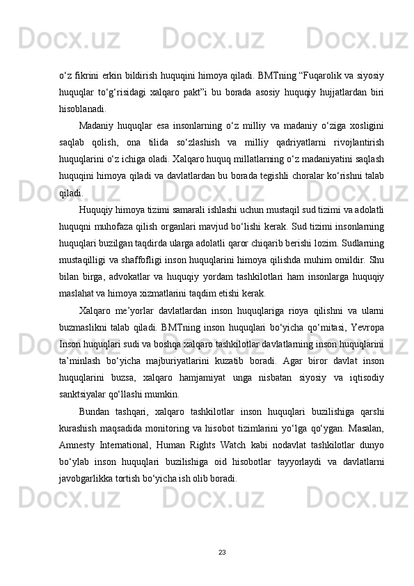 o‘z fikrini erkin bildirish huquqini himoya qiladi. BMTning “Fuqarolik va siyosiy
huquqlar   to‘g‘risidagi   xalqaro   pakt”i   bu   borada   asosiy   huquqiy   hujjatlardan   biri
hisoblanadi.
Madaniy   huquqlar   esa   insonlarning   o‘z   milliy   va   madaniy   o‘ziga   xosligini
saqlab   qolish,   ona   tilida   so‘zlashish   va   milliy   qadriyatlarni   rivojlantirish
huquqlarini o‘z ichiga oladi. Xalqaro huquq millatlarning o‘z madaniyatini saqlash
huquqini himoya qiladi va davlatlardan bu borada tegishli choralar ko‘rishni talab
qiladi.
Huquqiy himoya tizimi samarali ishlashi uchun mustaqil sud tizimi va adolatli
huquqni muhofaza qilish organlari mavjud bo‘lishi kerak. Sud tizimi insonlarning
huquqlari buzilgan taqdirda ularga adolatli qaror chiqarib berishi lozim. Sudlarning
mustaqilligi va shaffofligi inson huquqlarini himoya qilishda muhim omildir. Shu
bilan   birga,   advokatlar   va   huquqiy   yordam   tashkilotlari   ham   insonlarga   huquqiy
maslahat va himoya xizmatlarini taqdim etishi kerak.
Xalqaro   me’yorlar   davlatlardan   inson   huquqlariga   rioya   qilishni   va   ularni
buzmaslikni   talab   qiladi.   BMTning   inson   huquqlari   bo‘yicha   qo‘mitasi,   Yevropa
Inson huquqlari sudi va boshqa xalqaro tashkilotlar davlatlarning inson huquqlarini
ta’minlash   bo‘yicha   majburiyatlarini   kuzatib   boradi.   Agar   biror   davlat   inson
huquqlarini   buzsa,   xalqaro   hamjamiyat   unga   nisbatan   siyosiy   va   iqtisodiy
sanktsiyalar qo‘llashi mumkin.
Bundan   tashqari,   xalqaro   tashkilotlar   inson   huquqlari   buzilishiga   qarshi
kurashish   maqsadida   monitoring   va   hisobot   tizimlarini   yo‘lga   qo‘ygan.   Masalan,
Amnesty   International,   Human   Rights   Watch   kabi   nodavlat   tashkilotlar   dunyo
bo‘ylab   inson   huquqlari   buzilishiga   oid   hisobotlar   tayyorlaydi   va   davlatlarni
javobgarlikka tortish bo‘yicha ish olib boradi.
23 