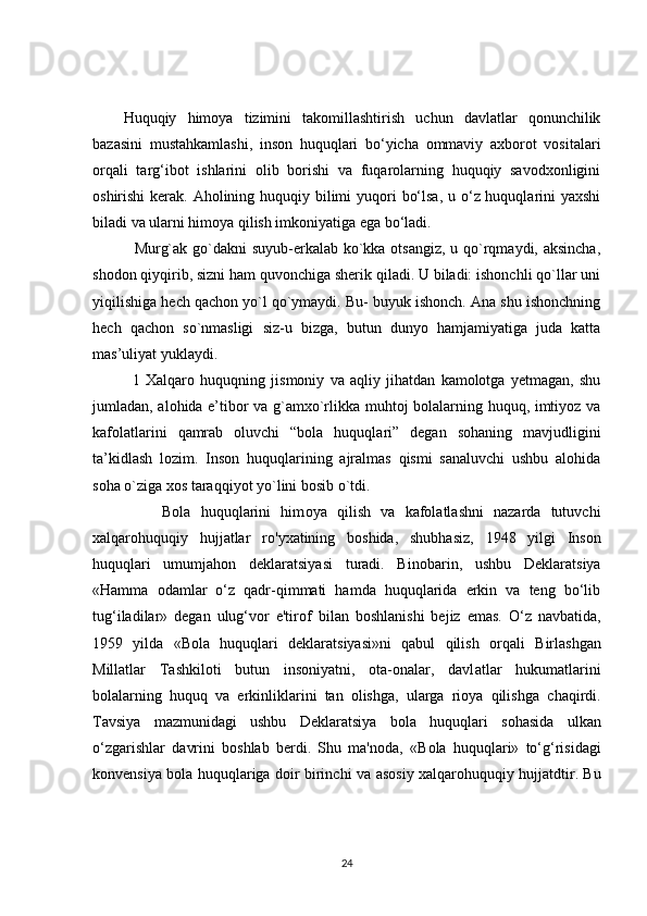 Huquqiy   himoya   tizimini   takomillashtirish   uchun   davlatlar   qonunchilik
bazasini   mustahkamlashi,   inson   huquqlari   bo‘yicha   ommaviy   axborot   vositalari
orqali   targ‘ibot   ishlarini   olib   borishi   va   fuqarolarning   huquqiy   savodxonligini
oshirishi  kerak. Aholining huquqiy bilimi  yuqori  bo‘lsa,  u o‘z huquqlarini yaxshi
biladi va ularni himoya qilish imkoniyatiga ega bo‘ladi.
               Murg`ak go`dakni  suyub-erkalab ko`kka otsangiz, u qo`rqmaydi, aksincha,
shodon qiyqirib, sizni ham quvonchiga sherik qiladi. U biladi: ishonchli qo`llar uni
yiqilishiga hech qachon yo`l qo`ymaydi. Bu- buyuk ishonch. Ana shu ishonchning
hech   qachon   so`nmasligi   siz-u   bizga,   butun   dunyo   hamjamiyatiga   juda   katta
mas’uliyat yuklaydi.
              1   Xalqaro   huquqning   jismoniy   va   aqliy   jihatdan   kamolotga   yetmagan,   shu
jumladan, alohida e’tibor va g`amxo`rlikka muhtoj bolalarning huquq, imtiyoz va
kafolatlarini   qamrab   oluvchi   “bola   huquqlari”   degan   sohaning   mavjudligini
ta’kidlash   lozim.   Inson   huquqlarining   ajralmas   qismi   sanaluvchi   ushbu   alohida
soha o`ziga xos taraqqiyot yo`lini bosib o`tdi. 
              Bola   huquqlarini   him о ya   qilish   va   kafolatlashni   nazarda   tutuvchi
xalqarohuquqiy   hujjatlar   r о 'yxatining   b о shida,   shubhasiz,   1948   yilgi   Inson
huquqlari   umumjahon   deklaratsiyasi   turadi.   Bin о barin,   ushbu   Deklaratsiya
«Hamma   odamlar   o‘z   qadr-qimmati   hamda   huquqlarida   erkin   va   teng   bo‘lib
tug‘iladilar»   degan   ulug‘vor   e'tir о f   bilan   b о shlanishi   bejiz   emas.   O‘z   navbatida,
1959   yilda   «Bola   huquqlari   deklaratsiyasi»ni   qabul   qilish   о rqali   Birl а shgan
Millatlar   Tashkiloti   butun   insoniyatni,   ota-onalar,   davl а tlar   hukumatlarini
bolalarning   huquq   va   erkinliklarini   tan   olishga,   ularga   rioya   qilishg а   chaqirdi.
T а vsiya   mazmunidagi   ushbu   Deklaratsiya   bola   huquqlari   s о h а sida   ulkan
o‘zgarishlar   d а vrini   b о shlab   berdi.   Shu   ma'noda,   «B о la   huquqlari»   to‘g‘risidagi
k о nvensiya bola huquqlariga doir birinchi v а   asosiy xalqarohuquqiy hujjatdtir. Bu
24 