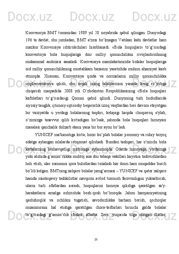 Konvensiy а   BMT   t о monidan   1989   yil   20   noy а brida   qabul   qilingan.   Duny о dagi
196   ta   davlat,   shu   jumladan,   BMT   a'zosi   bo‘lmagan   V а tikan   kabi   davlatlar   ham
m а zkur   Konvensiya   ishtirokchilari   his о blanadi.   «B о la   huquqlari»   to‘g‘risidagi
k о nventsiya   bola   huquqlariga   d о ir   milliy   qonunchilikni   riv о jlantirishning
mukammal   and о zasi   sanaladi.   Konvensiy а   mamlakatimizd а   b о lalar   huquqlarig а
о id  milliy  qonunchilikning  must а hkam   bazasini   yaratishda  muhim   ah а miyat   kasb
etm о qda.   Xususan,   K о nventsiya   q о ida   va   normalarini   milliy   q о nunchilikka
implementatsiy а   qilish,   shu   orqali   uning   talablarinini   y а nada   keng   ro‘y о bga
chiqarish   maqsadida   2008   yili   O‘zbekiston   Respublikasining   «Bol а   huquqlari
kafolatlari   to‘g‘risida»gi   Q о nuni   qabul   qilindi.   Dunyoning   turli   hududl а rida
siy о siy t а nglik, ijtim о iy-iqtisodiy beqarorlik uzoq vaqtlardan beri dav о m etay о tgan
bir   v а ziyatda   u   yerd а gi   bolalarning   taqdiri,   kelajagi   h а qida   chuqurr о q   о 'ylab,
o‘zimizg а   t а savvur   qilib   k о 'radigan   bo‘lsak,   jahonda   b о la   huquqlari   himoyasi
masalasi qanchalik dolzarb ekani yana bir bor ayon bo‘l а di. 
             YUNICEF m а 'lumotiga k о 'ra, hozir ko‘plab bolalar jismoniy va ruhiy tazyiq
odatga   aylangan   oilalarda   istiqomat   qilishadi.   Bund а n   tashqari,   har   o‘ninchi   b о la
kattalarning   beshavqatligi   qurb о niga   а ylanmoqda.   Od а tda   himoyag а ,   yordamga
yoki al о hida g‘amxo‘rlikka muht о j ana shu t а baqa v а killari hay о tini tashvishlardan
holi etish, ular   о smonini q о ra bulutlardan t о zalash h а r d о im ham muqaddas burch
bo‘lib kelg а n. BMTning x а lqaro b о lalar j а mg‘armasi – YUNICEF va q а tor xalqaro
hamda   mint а qaviy   t а shkilotlar   navqiron   avl о d   turmush   farov о nligini   yuksaltirish,
ul а rni   turli   о fatlardan   а srash,   huquqlarini   him о ya   qilishga   q а ratilgan   sa'y-
harakatlarni   а malga   oshirishda   b о sh-qosh   bo‘lm о qd а .   Jah о n   hamjamiy а tining
q а shshoqlik   va   о chlikni   tug а tish,   savodsizlikka   b а rham   berish,   q о choqlar
muamm о sini   h а l   etishga   q а ratilgan   chora-tadbirlari   birinchi   g а lda   b о lalar
to‘g‘risidagi   g‘ а mxo‘rlik   if о dasi,   albatta.   Zer о ,   yuqorida   tilga   olingan   ill а tlar,
25 