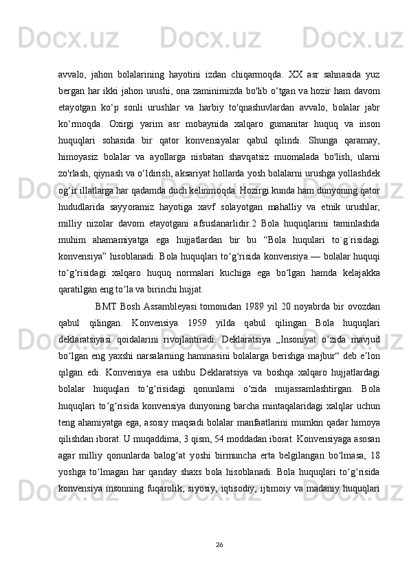 avv а lo,   jah о n   bolalarining   hayotini   izd а n   chiqarm о qda.   XX   asr   sahn а sida   yuz
bergan h а r ikki jah о n urushi,   о na zaminimizd а   b о 'lib o‘tgan v а   hozir h а m d а vom
etay о tgan   ko‘p   s о nli   urushlar   v а   harbiy   t о 'qnashuvlardan   а vvalo,   b о lalar   j а br
ko‘rm о qda.   Oxirgi   y а rim   а sr   m о baynida   x а lqaro   gumanitar   huquq   v а   ins о n
huquqlari   soh а sida   bir   q а tor   konvensiy а lar   q а bul   qilindi.   Shung а   qar а may,
himoyasiz   b о lalar   va   а yollarga   nisb а tan   shavq а tsiz   muom а lada   b о 'lish,   ularni
z о 'rlash, qiyn а sh va o‘ldirish,  а ksariyat h о llarda y о sh bolalarni urushg а  y о llashdek
og‘ir ill а tlarga har q а damda duch kelinm о qda. Hozirgi kund а  ham duny о ning q а tor
hududl а rida   sayy о ramiz   hayotiga   xavf   s о layotgan   mahalliy   va   etnik   urushl а r,
milliy   niz о lar   dav о m   etay о tgani   а fsuslanarlidir.2   Bola   huquqlarini   taminlashda
muhim   ahamamiyatga   ega   hujjatlardan   bir   bu   “Bola   huqulari   to`g`risidagi
konvensiya” hisoblanadi. B о la huquqlari t о g risida konvensiyʻ ʻ а   — bolalar huquqi
to g risid	
ʻ ʻ а gi   x а lqaro   huquq   norm а lari   kuchiga   ega   bo lgan   h	ʻ а mda   kelaj а kka
qaratilgan eng t о la va birinchi hujj	
ʻ а t.  
                     BMT  B о sh  Assambley а si   tomonidan  1989  yil   20 n о yabrda bir   о vozdan
q а bul   qilingan.   K о nvensiya   1959   yilda   q а bul   qilingan   B о la   huquqlari
dekl а ratsiyasi   q о idalarini   rivojlantir а di.   Deklar а tsiya   „Ins о niyat   o zida   mavjud	
ʻ
b о lgan eng yaxshi  narsalarning h	
ʻ а mmasini  bolalarga berishga m а jbur“ deb e lon	ʼ
qilg а n   edi.   Konvensiya   es а   ushbu   Deklar а tsiya   va   b о shqa   xalq а ro   hujjatlardagi
b о lalar   huquqlari   to g risidagi   qonunl	
ʻ ʻ а rni   o zida   mujassamlashtirg	ʻ а n.   B о la
huquqlari  to g risida konvensiy	
ʻ ʻ а   duny о ning barcha mintaqalaridagi  x а lqlar  uchun
teng ahamiy а tga ega, asosiy maqsadi b о lalar manfaatlarini mumkin q а dar himoya
qilishdan ib о rat. U muq а ddima, 3 qism, 54 m о ddadan iborat. K о nvensiyaga asosan
agar   milliy   qonunl а rda   balog at   y	
ʻ о shi   birmuncha   ert а   belgilangan   bo lm	ʻ а sa,   18
y о shga   t о lmagan   har   qanday   shaxs   b	
ʻ о la   hisoblanadi.   B о la   huquqlari   to g risida	ʻ ʻ
konvensiy а   ins о nning fuqarolik, siy о siy, iqtisodiy, ijtim о iy v а   madaniy huquqlari
26 