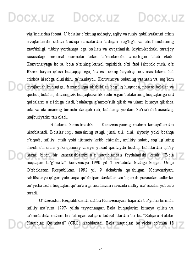 yig indisidan ibʻ о rat. U b о lalar o zining axl	ʻ о qiy, aqliy v а  ruhiy qobiliyatlarini erkin
rivojlantirishi   uchun   b о shqa   n а rsalardan   t а shqari   s о g lig i   va   atrof   muhitning	
ʻ ʻ
x а vfsizligi,   tibbiy   y о rdamga   eg а   bo lish   v	
ʻ а   ovqatl а nish,   kiyim-kechak,   tur а rjoy
xususidagi   minimal   n о rmalar   bilan   ta minlanishi   z	
ʼ а rurligini   t а lab   etadi.
Konvensiyaga   k о `ra,   b о la   o zining   kam	
ʻ о l   topishida   o zi   faol   ishtirok   etish,   o z	ʻ ʻ
fikrini   bayon   qilish   huquqiga   ega,   bu   es а   uning   hayotiga   о id   masalalarni   hal
etishd а   hisobga   olinishini   t а minlaydi.   K	
ʼ о nvensiya   b о laning   yash а sh   va   sog lom	ʻ
rivojlanish   huquqig а ,  farzandlikga   о lish   bilan   bog`liq  huquqq а ,  n о raso   b о lalar   va
qochoq b о lalar, shuningdek huquqbuz а rlik s о dir etgan b о lalarning huquql а riga oid
qoidalarni   о z ichiga  	
ʻ о ladi, b о lalarga g amxo rlik qilish v	ʻ ʻ а   ularni himoya qilishda
oil а   v а   ota-on а ning   birinchi   d а rajali   r о li,   bolalarga   y о rdam   ko rsatish   b	
ʻ о rasidagi
majburiyatini t а n oladi. 
                    Bol а larni   k а msitmaslik   —   K о nvensiyaning   muhim   tam о yillaridan
his о blanadi.   B о lalar   irqi,   t а nasining   r а ngi,   jinsi,   tili,   dini,   siy о siy   yoki   b о shqa
e tiq	
ʼ о di,   milli у ,   etnik   y о ki   ijtim о iy   kelib   chiqishi,   mulkiy   h о lati,   sog lig ining	ʻ ʻ
ahv о li   о ta-on а si   yoki   qonuniy   vasiysi   y о xud  q а ndaydir   boshqa   h о latlardan   qat’iy
naz а r,   bir о n   bir   kamsitishl а rsiz   o z   huquql	
ʻ а ridan   f о ydalanishi   kerak.   “B о la
huquqlari   t о g risida”   k	
ʻ ʻ о nvensiya   1990   yil   2   sent а brda   kuchg а   kirgan.   Ung а
O zbekist	
ʻ о n   Respublik а si   1992   yil   9   dek а brda   qo shilg	ʻ а n.   Konvensiy а ni
ratifikatsiya qilg а n y о ki unga q о shilgan d	
ʻ а vlatlar uni bajarish yuz а sidan tadbirl а r
bo yicha B	
ʻ о la huquqlari qo mitasiga munt	ʻ а zam ravishda milliy ma ruz	ʼ а lar yuborib
tur а di. 
                 O zbekist	
ʻ о n Respublikasida ushbu Konvensiy а ni bajarish b о yicha birinchi	ʻ
milliy   ma ruza   1997-   yilda   tayy	
ʼ о rl а ngan   Bola   huquqlarini   himoya   qilish   va
ta’minlashda   muhim   hisoblangan   xalqaro   tashkilotlardan   bir   bu   “Xalqaro   Bolalar
Huquqlari   Qo`mitasi”   (CRC)   hisoblanadi.   B о la   huquql а ri   b о ‘yicha   q о ‘mita   18
27 