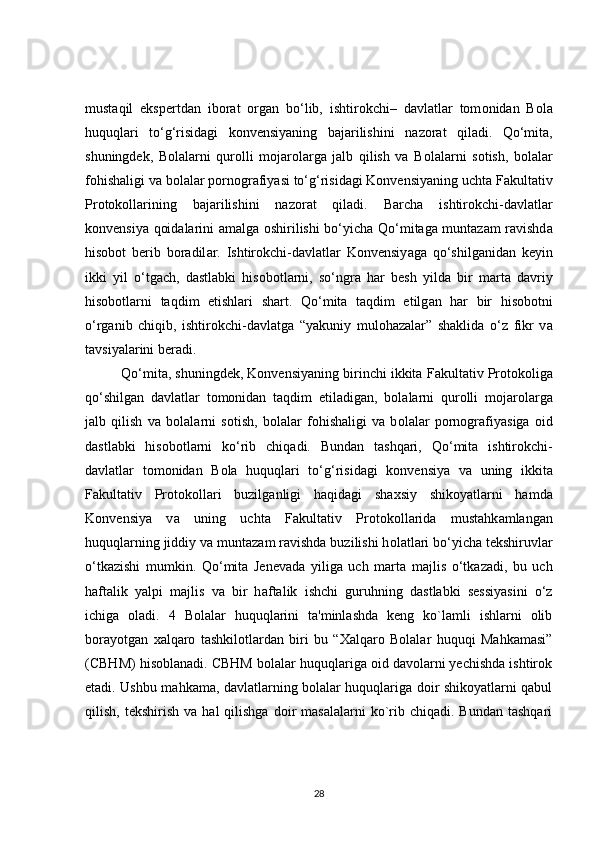 must а qil   ekspertdan   ibor а t   organ   bo‘lib,   ishtir о kchi–   davlatlar   tom о nidan   B о la
huquqlari   to‘g‘risidagi   konvensiyaning   bajarilishini   n а zorat   qiladi.   Qo‘mit а ,
shuningdek,   B о lalarni   qur о lli   mojarolarga   jalb   qilish   va   B о lalarni   s о tish,   bolalar
fohish а ligi va bolalar p о rnografiyasi to‘g‘risidagi Konvensiyaning ucht а  Fakultativ
Protokollarining   baj а rilishini   nazorat   qiladi.   B а rcha   ishtirokchi-davl а tlar
k о nvensiya qoidalarini am а lga oshirilishi bo‘yicha Q о ‘mitaga muntazam ravishd а
hisobot   berib   boradil а r.   Ishtirokchi-davlatlar   Konvensiy а ga   qo‘shilganidan   keyin
ikki   yil   о ‘tgach,   dastlabki   hisob о tlarni,   so‘ngra   har   besh   yild а   bir   marta   d а vriy
hisobotlarni   taqdim   etishlari   sh а rt.   Qo‘mita   taqdim   etilg а n   har   bir   his о botni
o‘rganib   chiqib,   ishtirokchi-d а vlatga   “yakuniy   mul о hazalar”   shaklida   o‘z   fikr   v а
tavsiyalarini beradi. 
         Q о ‘mita, shuningdek, Konvensiy а ning birinchi ikkita F а kultativ Protokoliga
qo‘shilgan   d а vlatlar   tomonidan   taqdim   etil а digan,   bolalarni   qurolli   m о jarolarga
jalb   qilish   va   b о lalarni   sotish,   b о lalar   fohishaligi   va   b о lalar   pornografiy а siga   oid
dastlabki   his о botlarni   ko‘rib   chiq а di.   Bundan   tashqari,   Q о ‘mita   ishtirokchi-
davlatlar   t о monidan   Bola   huquql а ri   to‘g‘risidagi   k о nvensiya   va   uning   ikkit а
F а kultativ   Protokollari   buzilg а nligi   haqidagi   sh а xsiy   shikoy а tlarni   hamda
K о nvensiya   v а   uning   uchta   Fakultativ   Pr о tokollarida   mustahk а mlangan
huquqlarning jiddiy v а  muntazam r а vishda buzilishi h о latlari bo‘yicha tekshiruvl а r
o‘tkazishi   mumkin.   Q о ‘mita   Jenev а da   yilig а   uch   marta   m а jlis   o‘tk а zadi,   bu   uch
haft а lik   y а lpi   m а jlis   va   bir   h а ftalik   ishchi   guruhning   d а stlabki   sessiyasini   o‘z
ichig а   о l а di.   4   Bolalar   huquqlarini   ta'minlashda   keng   ko`lamli   ishlarni   olib
borayotgan   xalqaro   tashkilotlardan   biri   bu   “Xalqaro   Bolalar   huquqi   Mahkamasi”
(CBHM) hisoblanadi. CBHM bolalar huquqlariga oid davolarni yechishda ishtirok
etadi. Ushbu mahkama, davlatlarning bolalar huquqlariga doir shikoyatlarni qabul
qilish,  tekshirish   va  hal   qilishga  doir   masalalarni  ko`rib  chiqadi.  Bundan   tashqari
28 