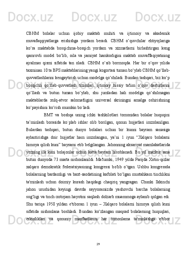 CBHM   bolalar   uchun   ijobiy   maktab   muhiti   va   ijtimoiy   va   akademik
muvafaqqiyatlarga   erishishga   yordam   beradi.   CBHM   o‘quvchilar   ehtiyojlariga
ko‘ra   maktabda   bosqichma-bosqich   yordam   va   xizmatlarni   birlashtirgan   keng
qamrovli   model   bo‘lib,   oila   va   jamiyat   hamkorligini   maktab   muvaffaqiyatining
ajralmas   qismi   sifatida   tan   oladi.   CBHM   o‘sib   bormoqda.   Har   bir   o‘quv   yilida
taxminan 10 ta BPS maktablarining yangi kogortasi tuman bo‘ylab CBHM qo‘llab-
quvvatlashlarini kengaytirish uchun modelga qo‘shiladi. Bundan tashqari, biz ko‘p
bosqichli   qo‘llab-quvvatlash   tizimlari,   ijtimoiy   hissiy   ta'lim   o‘quv   dasturlarini
qo‘llash   va   butun   tuman   bo‘ylab,   shu   jumladan   hali   modelga   qo‘shilmagan
maktablarda   xulq-atvor   salomatligini   universal   skriningni   amalga   oshirishning
ko‘payishini ko‘rish mumkin bo`ladi. 
                  BMT   va   boshqa   uning   ichki   tashkilotlari   tomonidan   bolalar   huquqini
ta’minlash   borasida   ko`plab   ishlar   olib   borilgan,   qonun   hujjatlari   imzolanilgan.
Bulardan   tashqari,   butun   dunyo   bolalari   uchun   bir   kunni   bayram   sanasiga
aylantirishga   doir   hujjatlar   ham   imzolangan,   ya’ni   1   iyun   “Xalqaro   bolalarni
himoya qilish kuni” bayrami etib belgilangan. Jah о nning aks а riyat m а mlakatlarida
yozning   ilk   kuni   b о lajonlar   uchun   k а tta   bayram   his о blanadi.   Bu   yil   mazkur   sana
butun dunyod а   73 marta nishonl а nildi. Ma'lumki, 1949 yild а   Parijda Xotin-qizlar
xalqar о   demokratik   federatsiyasining   kongressi   b о 'lib   o‘tgan.   Ushbu   kongressd а
bolalarning b а rdamligi v а   baxt-saodatining k а folati bo‘lgan mustahk а m tinchlikni
ta'minlash   uchun   d о imiy   kurash   h а qidagi   ch а qiriq   y а ngragan.   Chunki   Ikkinchi
j а hon   urushid а n   keyingi   d а vrda   sayy о ramizda   y а shovchi   b а rcha   bol а larning
sog‘ligi v а  tinch-x о tirjam hay о tini saqlash d о lzarb muamm о ga aylanib q о lgan edi.
Shu   tariq а   1950   yildan   e'tib о ran   1   iyun   –   Xalqar о   b о lalarni   himoya   qilish   kuni
sif а tida   nish о nlana   b о shladi.   Bund а n   ko‘zl а ngan   m а qsad   b о lalarning   huquqlari,
erkinlikl а ri   v а   q о nuniy   manf а atlarini   h а r   tomonl а ma   ta'minl а shga   e'tib о r
29 