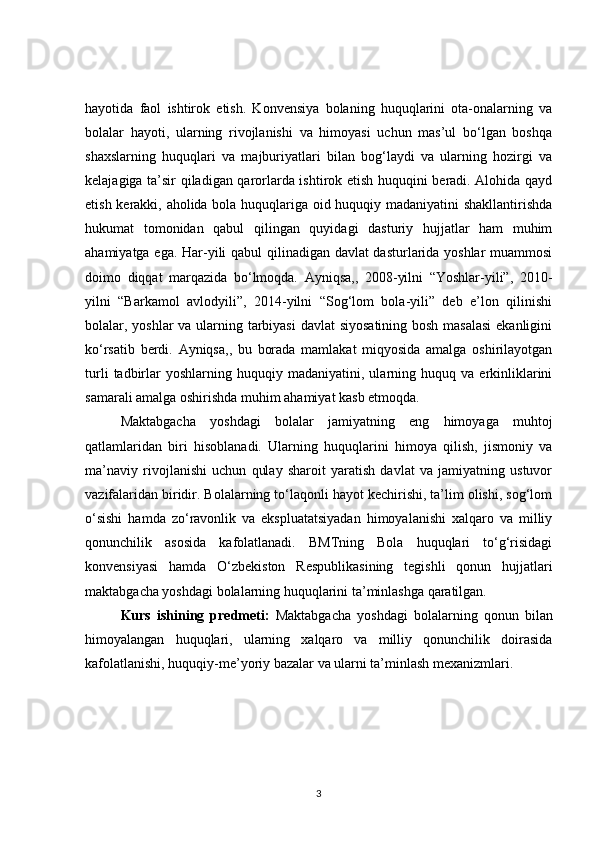 hayotida   faol   ishtirok   etish.   Konvensiya   bolaning   huquqlarini   ota-onalarning   va
bolalar   hayoti,   ularning   rivojlanishi   va   himoyasi   uchun   mas’ul   bo‘lgan   boshqa
shaxslarning   huquqlari   va   majburiyatlari   bilan   bog‘laydi   va   ularning   hozirgi   va
kelajagiga ta’sir qiladigan qarorlarda ishtirok etish huquqini beradi. Alohida qayd
etish kerakki, aholida bola huquqlariga oid huquqiy madaniyatini  shakllantirishda
hukumat   tomonidan   qabul   qilingan   quyidagi   dasturiy   hujjatlar   ham   muhim
ahamiyatga ega. Har-yili qabul qilinadigan davlat dasturlarida yoshlar  muammosi
doimo   diqqat   marqazida   bo‘lmoqda.   Ayniqsa,,   2008-yilni   “Yoshlar-yili”,   2010-
yilni   “Barkamol   avlodyili”,   2014-yilni   “Sog‘lom   bola-yili”   deb   e’lon   qilinishi
bolalar, yoshlar va ularning tarbiyasi  davlat siyosatining bosh masalasi  ekanligini
ko‘rsatib   berdi.   Ayniqsa,,   bu   borada   mamlakat   miqyosida   amalga   oshirilayotgan
turli   tadbirlar   yoshlarning   huquqiy  madaniyatini,   ularning  huquq   va  erkinliklarini
samarali amalga oshirishda muhim ahamiyat kasb etmoqda. 
Maktabgacha   yoshdagi   bolalar   jamiyatning   eng   himoyaga   muhtoj
qatlamlaridan   biri   hisoblanadi.   Ularning   huquqlarini   himoya   qilish,   jismoniy   va
ma’naviy   rivojlanishi   uchun   qulay   sharoit   yaratish   davlat   va   jamiyatning   ustuvor
vazifalaridan biridir. Bolalarning to‘laqonli hayot kechirishi, ta’lim olishi, sog‘lom
o‘sishi   hamda   zo‘ravonlik   va   ekspluatatsiyadan   himoyalanishi   xalqaro   va   milliy
qonunchilik   asosida   kafolatlanadi.   BMTning   Bola   huquqlari   to‘g‘risidagi
konvensiyasi   hamda   O‘zbekiston   Respublikasining   tegishli   qonun   hujjatlari
maktabgacha yoshdagi bolalarning huquqlarini ta’minlashga qaratilgan.
Kurs   ishining   predmeti:   Maktabgacha   yoshdagi   bolalarning   qonun   bilan
himoyalangan   huquqlari,   ularning   xalqaro   va   milliy   qonunchilik   doirasida
kafolatlanishi, huquqiy-me’yoriy bazalar va ularni ta’minlash mexanizmlari.
3 