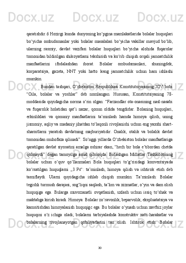 qaratishdir.6 Hozirgi kunda dunyoning ko pgina mamlakatlarida bolalar huquqlariʻ
bo yicha   ombudsmanlar   y	
ʻ о ki   bolalar   mas а lalari   bo yicha   vakillar   m	ʻ а vjud   bo lib,	ʻ
ularning   rasmiy,   d а vlat   vazifasi   bolal а r   huquqlari   bo yich	
ʻ а   alohida   fuqarolar
tom о nidan bildirilgan shik о yatlarni tekshirish v а  ko rib chiqish orq	
ʻ а li jamo а tchilik
manfaatl а rini   ifod а lashdan   ib о rat.   Bol а lar   ombudsm а nl а ri,   shuningdek,
korp а ratsiya,   g а zeta,   NNT   yoki   h а tto   keng   jamoatchilik   uchun   h а m   ishl а shi
mumkin.
                  Bundan   tashqari,   O‘zbekiston   Respublikasi   Konstitutsiyasining   XIV   bobi
“Oila,   bolalar   va   yoshlar”   deb   nomlangan.   Hususan,   Konstitutsiyaning   78-
moddasida   quyidagicha   norma   o‘rin   olgan:   “Farzandlar   ota-onasining   nasl-nasabi
va   fuqarolik   holatidan   qat’i   nazar,   qonun   oldida   tengdirlar.   Bolaning   huquqlari,
erkinliklari   va   qonuniy   manfaatlarini   ta’minlash   hamda   himoya   qilish,   uning
jismoniy, aqliy va madaniy jihatdan to‘laqonli rivojlanishi uchun eng yaxshi shart-
sharoitlarni   yaratish   davlatning   majburiyatidir.   Onalik,   otalik   va   bolalik   davlat
tomonidan muhofaza qilinadi”. So‘nggi yillarda O‘zbekiston bolalar manfaatlariga
qaratilgan davlat siyosatini  amalga oshirar ekan, “hech bir  bola e’tibordan chetda
qolmaydi”   degan   tamoyilga   amal   qilmoqda.   Birl а shgan   Millatlar   T а shkilotining
bol а lar   uchun   o quv   q	
ʻ о llanmalari   B	ʻ о la   huquqlari   t о g risidagi   k	ʻ ʻ о nventsiyada
k о rsatilgan   huquql	
ʻ а rni   „3   Ps“:   t а minlash,   him	ʼ о ya   qilish   v а   ishtirok   etish   deb
t а sniflaydi.   Ul а rni   quyidagich а   ishl а b   chiqish   mumkin:   Ta minl	
ʼ а sh:   B о lalar
tegishli turmush dar а jasi, s о g liqni s	
ʻ а qlash, t а lim va xizmatl	ʼ а r, o yin v	ʻ а  d а m olish
huquqiga   eg а .   Bularg а   muvozan а tli   ovqatlanish,   uxl а sh   uchun   issiq   to sh	
ʻ а k   v а
maktabga kirish kir а di. Himoy а : Bol а lar zo r	
ʻ а vonlik, beparv о lik, eksplu а tatsiya v а
kamsitishdan him о yalanish huquqig с  eg а . Bu bol а lar o yn	
ʻ а sh uchun x а vfsiz j о ylar
huquqini   o z   ichiga  	
ʻ о ladi;   b о lalarni   t а rbiyalashda   k о nstruktiv   x а tti-har а katlar   v а
b о lalarning   rivojlanay о tgan   q о biliyatlarini   t а n   olish.   Ishtir о k   etish:   B о lalar
30 
