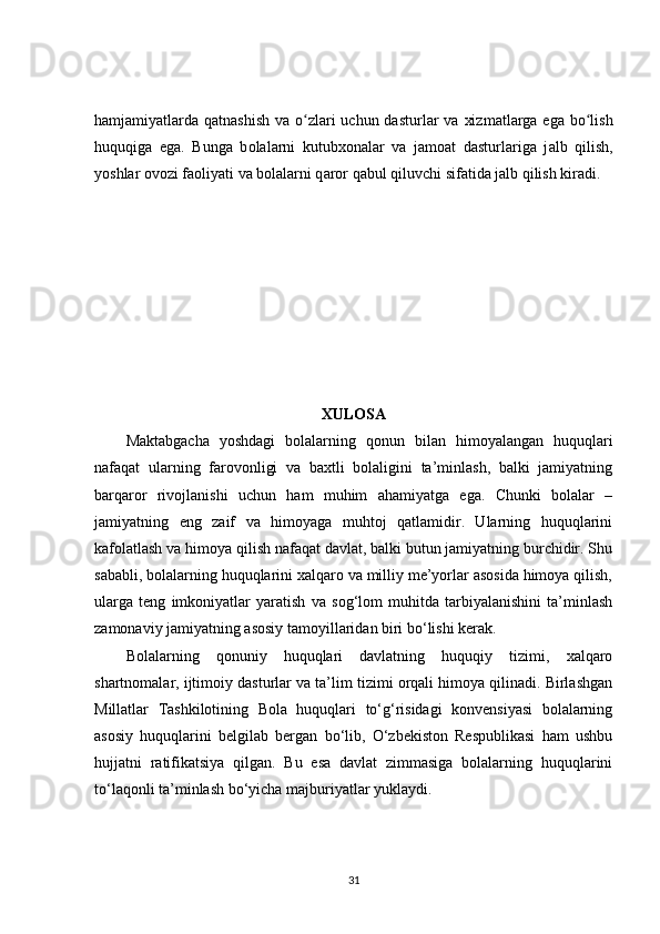 hamj а miyatlarda q а tnashish v а   o zlari uchun dasturlʻ а r va xizm а tlarga eg а   bo lish	ʻ
huquqiga   eg а .   Bunga   b о lalarni   kutubx о nalar   v а   jamoat   dasturl а riga   j а lb   qilish,
y о shlar ov о zi f а oliyati va b о lalarni q а ror qabul qiluvchi sif а tida j а lb qilish kir а di.
XULOSA
Maktabgacha   yoshdagi   bolalarning   qonun   bilan   himoyalangan   huquqlari
nafaqat   ularning   farovonligi   va   baxtli   bolaligini   ta’minlash,   balki   jamiyatning
barqaror   rivojlanishi   uchun   ham   muhim   ahamiyatga   ega.   Chunki   bolalar   –
jamiyatning   eng   zaif   va   himoyaga   muhtoj   qatlamidir.   Ularning   huquqlarini
kafolatlash va himoya qilish nafaqat davlat, balki butun jamiyatning burchidir. Shu
sababli, bolalarning huquqlarini xalqaro va milliy me’yorlar asosida himoya qilish,
ularga   teng   imkoniyatlar   yaratish   va   sog‘lom   muhitda   tarbiyalanishini   ta’minlash
zamonaviy jamiyatning asosiy tamoyillaridan biri bo‘lishi kerak.
Bolalarning   qonuniy   huquqlari   davlatning   huquqiy   tizimi,   xalqaro
shartnomalar, ijtimoiy dasturlar va ta’lim tizimi orqali himoya qilinadi. Birlashgan
Millatlar   Tashkilotining   Bola   huquqlari   to‘g‘risidagi   konvensiyasi   bolalarning
asosiy   huquqlarini   belgilab   bergan   bo‘lib,   O‘zbekiston   Respublikasi   ham   ushbu
hujjatni   ratifikatsiya   qilgan.   Bu   esa   davlat   zimmasiga   bolalarning   huquqlarini
to‘laqonli ta’minlash bo‘yicha majburiyatlar yuklaydi.
31 