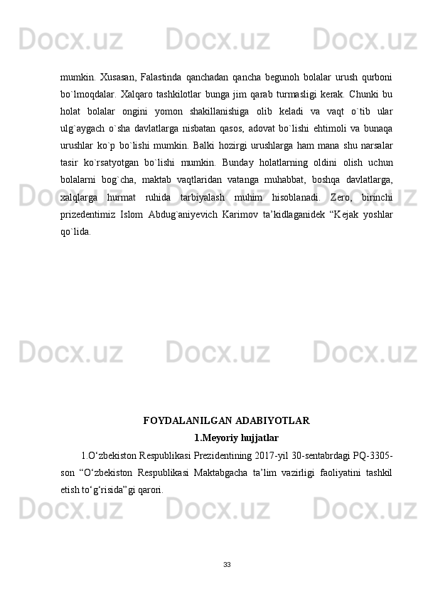 mumkin.   Xusasan,   Falastinda   qanchadan   qancha   begunoh   bolalar   urush   qurboni
bo`lmoqdalar.   Xalqaro   tashkilotlar   bunga   jim   qarab   turmasligi   kerak.   Chunki   bu
holat   bolalar   ongini   yomon   shakillanishiga   olib   keladi   va   vaqt   o`tib   ular
ulg`aygach   o`sha   davlatlarga   nisbatan   qasos,   adovat   bo`lishi   ehtimoli   va   bunaqa
urushlar   ko`p   bo`lishi   mumkin.   Balki   hozirgi   urushlarga   ham   mana   shu   narsalar
tasir   ko`rsatyotgan   bo`lishi   mumkin.   Bunday   holatlarning   oldini   olish   uchun
bolalarni   bog`cha,   maktab   vaqtlaridan   vatanga   muhabbat,   boshqa   davlatlarga,
xalqlarga   hurmat   ruhida   tarbiyalash   muhim   hisoblanadi.   Zero,   birinchi
prizedentimiz   Islom   Abdug`aniyevich   Karimov   ta’kidlaganidek   “Kejak   yoshlar
qo`lida.
FOYDALANILGAN ADABIYOTLAR
1.Meyoriy hujjatlar
1.O‘zbekiston Respublikasi Prezidentining 2017-yil 30-sentabrdagi PQ-3305-
son   “O‘zbekiston   Respublikasi   Maktabgacha   ta’lim   vazirligi   faoliyatini   tashkil
etish to‘g‘risida”gi qarori.
33 