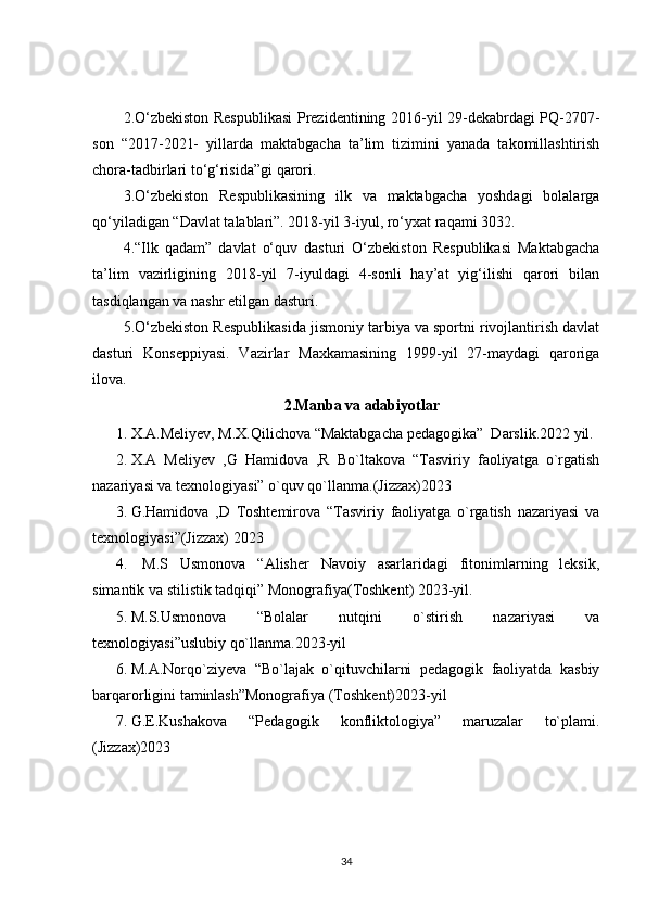 2.O‘zbekiston Respublikasi  Prezidentining 2016-yil 29-dekabrdagi PQ-2707-
son   “2017-2021-   yillarda   maktabgacha   ta’lim   tizimini   yanada   takomillashtirish
chora-tadbirlari to‘g‘risida”gi qarori.
3.O‘zbekiston   Respublikasining   ilk   va   maktabgacha   yoshdagi   bolalarga
qo‘yiladigan “Davlat talablari”. 2018-yil 3-iyul, ro‘yxat raqami 3032.
4.“Ilk   qadam”   davlat   o‘quv   dasturi   O‘zbekiston   Respublikasi   Maktabgacha
ta’lim   vazirligining   2018-yil   7-iyuldagi   4-sonli   hay’at   yig‘ilishi   qarori   bilan
tasdiqlangan va nashr etilgan dasturi.
5.O‘zbekiston Respublikasida jismoniy tarbiya va sportni rivojlantirish davlat
dasturi   Konseppiyasi.   Vazirlar   Maxkamasining   1999-yil   27-maydagi   qaroriga
ilova.
2.Manba va adabiyotlar
1. X.A.Meliyev, M.X.Qilichova “Maktabgacha pedagogika”  Darslik.2022 yil.
2. X.A   Meliyev   ,G   Hamidova   ,R   Bo`ltakova   “Tasviriy   faoliyatga   o`rgatish
nazariyasi va texnologiyasi” o`quv qo`llanma.(Jizzax)2023
3. G.Hamidova   ,D   Toshtemirova   “Tasviriy   faoliyatga   o`rgatish   nazariyasi   va
texnologiyasi”(Jizzax) 2023
4.   M.S   Usmonova   “Alisher   Navoiy   asarlaridagi   fitonimlarning   leksik,
simantik va stilistik tadqiqi” Monografiya(Toshkent) 2023-yil.
5. M.S.Usmonova   “Bolalar   nutqini   o`stirish   nazariyasi   va
texnologiyasi”uslubiy qo`llanma.2023-yil
6. M.A.Norqo`ziyeva   “Bo`lajak   o`qituvchilarni   pedagogik   faoliyatda   kasbiy
barqarorligini taminlash”Monografiya (Toshkent)2023-yil
7. G.E.Kushakova   “Pedagogik   konfliktologiya”   maruzalar   to`plami.
(Jizzax)2023
34 