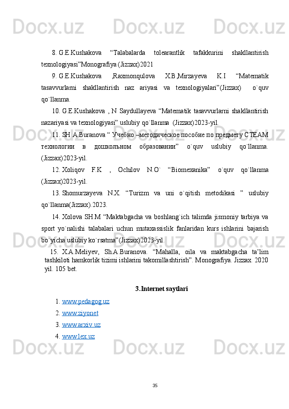 8. G.E.Kushakova   “Talabalarda   tolearantlik   tafakkurini   shakllantirish
texnologiyasi”Monografiya (Jizzax)2021
9. G.E.Kushakova   ,Raxmonqulova   X.B,Mirzayeva   K.I   “Matematik
tasavvurlarni   shakllantirish   naz   ariyasi   va   texnologiyalari” (Jizzax)     o`quv
qo`llanma.
10. G.E.Kushakova   ,   N   Saydullayeva   “Matematik   tasavvurlarni   shakllantirish
nazariyasi va texnologiyasi” uslubiy qo`llanma   (Jizzax) 2023-yil.
11. SH   A . Buranova  “ Учебно –методическое пособие по предмету СТЕАМ
технологии   в   дошколъном   образовании”   o ` quv   uslubiy   qo ` llanma .
(Jizzax) 2 023-yil.
12. Xoliqov   F . K   ,   Ochilov   N . O `   “ Biomexanika ”   o ` quv   qo ` llanma
( Jizzax )2023- yil .
13. Shomurzayeva   N . X .   “ Turizm   va   uni   o ` qitish   metodikasi   ”   uslubiy
qo ` llanma ( Jizzax ).2023.
14. Xolova   SH . M   “ Maktabgacha   va   boshlang ` ich   talimda   jismoniy   tarbiya   va
sport   yo ` nalishi   talabalari   uchun   mutaxassislik   fanlaridan   kurs   ishlarini   bajarish
bo ` yicha   uslubiy   ko ` rsatma ”( Jizzax )2023- yil .
15. X.A.Meliyev,   Sh.A.Buranova.   “Mahalla,   oila   va   maktabgacha   ta’lim
tashkiloti hamkorlik tizimi ishlarini takomillashtirish”. Monografiya. Jizzax. 2020
yil. 105 bet.
3.Internet saytlari
1.  www.pedagog.uz  
2.  www.ziyonet
3.  www.arxiv.uz
4.  www.lex.uz
35 