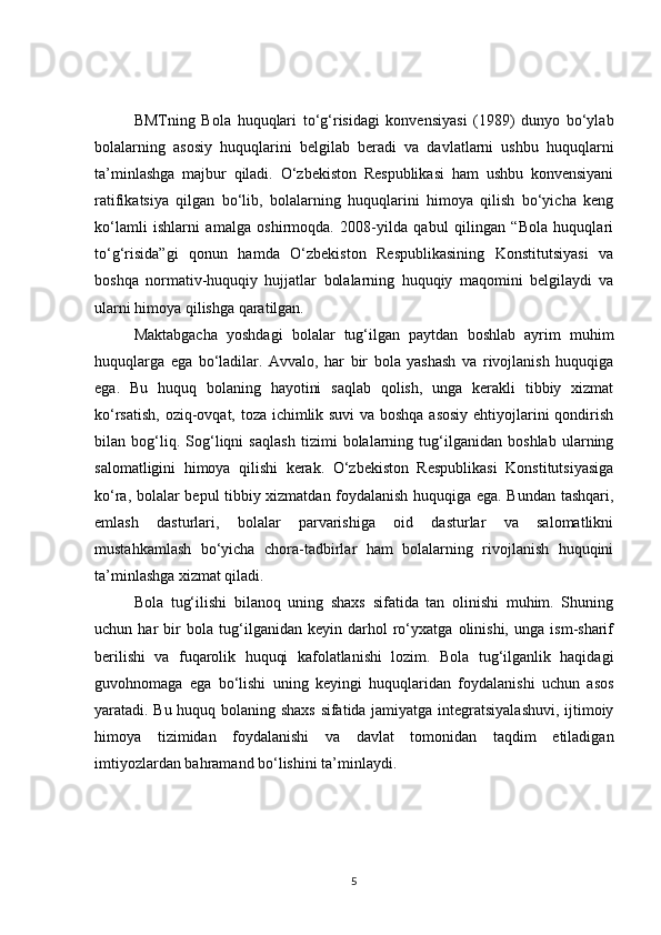 BMTning   Bola   huquqlari   to‘g‘risidagi   konvensiyasi   (1989)   dunyo   bo‘ylab
bolalarning   asosiy   huquqlarini   belgilab   beradi   va   davlatlarni   ushbu   huquqlarni
ta’minlashga   majbur   qiladi.   O‘zbekiston   Respublikasi   ham   ushbu   konvensiyani
ratifikatsiya   qilgan   bo‘lib,   bolalarning   huquqlarini   himoya   qilish   bo‘yicha   keng
ko‘lamli   ishlarni   amalga   oshirmoqda.   2008-yilda   qabul   qilingan   “Bola   huquqlari
to‘g‘risida”gi   qonun   hamda   O‘zbekiston   Respublikasining   Konstitutsiyasi   va
boshqa   normativ-huquqiy   hujjatlar   bolalarning   huquqiy   maqomini   belgilaydi   va
ularni himoya qilishga qaratilgan.
Maktabgacha   yoshdagi   bolalar   tug‘ilgan   paytdan   boshlab   ayrim   muhim
huquqlarga   ega   bo‘ladilar.   Avvalo,   har   bir   bola   yashash   va   rivojlanish   huquqiga
ega.   Bu   huquq   bolaning   hayotini   saqlab   qolish,   unga   kerakli   tibbiy   xizmat
ko‘rsatish, oziq-ovqat, toza ichimlik suvi va boshqa asosiy  ehtiyojlarini qondirish
bilan   bog‘liq.   Sog‘liqni   saqlash   tizimi   bolalarning   tug‘ilganidan   boshlab   ularning
salomatligini   himoya   qilishi   kerak.   O‘zbekiston   Respublikasi   Konstitutsiyasiga
ko‘ra, bolalar bepul tibbiy xizmatdan foydalanish huquqiga ega. Bundan tashqari,
emlash   dasturlari,   bolalar   parvarishiga   oid   dasturlar   va   salomatlikni
mustahkamlash   bo‘yicha   chora-tadbirlar   ham   bolalarning   rivojlanish   huquqini
ta’minlashga xizmat qiladi.
Bola   tug‘ilishi   bilanoq   uning   shaxs   sifatida   tan   olinishi   muhim.   Shuning
uchun   har   bir   bola   tug‘ilganidan   keyin   darhol   ro‘yxatga   olinishi,   unga   ism-sharif
berilishi   va   fuqarolik   huquqi   kafolatlanishi   lozim.   Bola   tug‘ilganlik   haqidagi
guvohnomaga   ega   bo‘lishi   uning   keyingi   huquqlaridan   foydalanishi   uchun   asos
yaratadi. Bu huquq bolaning shaxs sifatida jamiyatga integratsiyalashuvi, ijtimoiy
himoya   tizimidan   foydalanishi   va   davlat   tomonidan   taqdim   etiladigan
imtiyozlardan bahramand bo‘lishini ta’minlaydi.
5 
