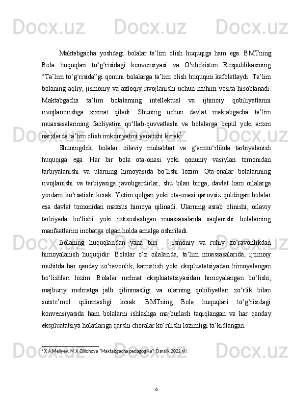 Maktabgacha   yoshdagi   bolalar   ta’lim   olish   huquqiga   ham   ega.   BMTning
Bola   huquqlari   to‘g‘risidagi   konvensiyasi   va   O‘zbekiston   Respublikasining
“Ta’lim to‘g‘risida”gi  qonuni bolalarga ta’lim olish huquqini kafolatlaydi. Ta’lim
bolaning aqliy, jismoniy va axloqiy rivojlanishi  uchun muhim  vosita hisoblanadi.
Maktabgacha   ta’lim   bolalarning   intellektual   va   ijtimoiy   qobiliyatlarini
rivojlantirishga   xizmat   qiladi.   Shuning   uchun   davlat   maktabgacha   ta’lim
muassasalarining   faoliyatini   qo‘llab-quvvatlashi   va   bolalarga   bepul   yoki   arzon
narxlarda ta’lim olish imkoniyatini yaratishi kerak 1
.
Shuningdek,   bolalar   oilaviy   muhabbat   va   g‘amxo‘rlikda   tarbiyalanish
huquqiga   ega.   Har   bir   bola   ota-onasi   yoki   qonuniy   vasiylari   tomonidan
tarbiyalanishi   va   ularning   himoyasida   bo‘lishi   lozim.   Ota-onalar   bolalarining
rivojlanishi   va   tarbiyasiga   javobgardirlar,   shu   bilan   birga,   davlat   ham   oilalarga
yordam ko‘rsatishi  kerak. Yetim qolgan yoki ota-onasi qarovsiz qoldirgan bolalar
esa   davlat   tomonidan   maxsus   himoya   qilinadi.   Ularning   asrab   olinishi,   oilaviy
tarbiyada   bo‘lishi   yoki   ixtisoslashgan   muassasalarda   saqlanishi   bolalarning
manfaatlarini inobatga olgan holda amalga oshiriladi.
Bolaning   huquqlaridan   yana   biri   –   jismoniy   va   ruhiy   zo‘ravonlikdan
himoyalanish   huquqidir.   Bolalar   o‘z   oilalarida,   ta’lim   muassasalarida,   ijtimoiy
muhitda   har   qanday   zo‘ravonlik,   kamsitish   yoki   ekspluatatsiyadan   himoyalangan
bo‘lishlari   lozim.   Bolalar   mehnat   ekspluatatsiyasidan   himoyalangan   bo‘lishi,
majburiy   mehnatga   jalb   qilinmasligi   va   ularning   qobiliyatlari   zo‘rlik   bilan
suiste’mol   qilinmasligi   kerak.   BMTning   Bola   huquqlari   to‘g‘risidagi
konvensiyasida   ham   bolalarni   ishlashga   majburlash   taqiqlangan   va   har   qanday
ekspluatatsiya holatlariga qarshi choralar ko‘rilishi lozimligi ta’kidlangan.
1
  X.A.Meliyev, M.X.Qilichova “Maktabgacha pedagogika”  Darslik.2022 yil.
6 