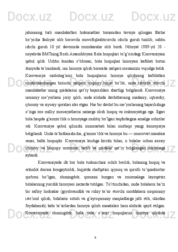 jahonning   turli   mamlakatlari   hukumatlari   tomonidan   tavsiya   qilingan   fikrlar
bo yicha   faoliyat   olib   boruvchi   muvofiqlashtiruvchi   ishchi   guruh   tuzilib,   ushbuʼ
ishchi   guruh   10   yil   davomida   muzokaralar   olib   bordi.   Nihoyat   1989-yil   20   -
noyabrda BMTning Bosh Assambleyasi Bola huquqlari to g risidagi Konvensiyani	
ʼ ʼ
qabul   qildi.   Ushbu   kundan   e tiboran,   bola   huquqlari   himoyasi   kafolati   butun	
ʼ
dunyoda ta minlandi, uni himoya qilish borasida xalqaro mexanizm vujudga keldi.	
ʼ
Konvensiya   mubolag asiz   bola   huquqlarini   himoya   qilishning   kafolatlari	
ʼ
mustahkamlangan   birinchi   xalqaro   huquqiy   hujjat   bo lib,   unda   ishtirok   etuvchi	
ʼ
mamlakatlar   uning   qoidalarini   qat iy   bajarishlari   shartligi   belgilandi.   Konvensiya	
ʼ
umumiy   me yorlarni   joriy   qilib,   unda   alohida   davlatlarning   madaniy,   iqtisodiy,	
ʼ
ijtimoiy va siyosiy qirralari aks etgan. Har bir davlat bu me yorlarning bajarilishiga	
ʼ
o ziga   xos   milliy   xususiyatlarini   nazarga   olish   huquq   va   imkoniyatiga   ega.   Ilgari	
ʼ
bola haqida g amxo rlik u himoyaga muhtoj bo lgan taqdirdagina amalga oshirilar	
ʼ ʼ ʼ
edi.   Konvensiya   qabul   qilinishi   munosabati   bilan   mutlaqo   yangi   konsepsiya
belgilandi. Unda ta kidlanishicha, g amxo rlik va himoya bu — muruvvat masalasi	
ʼ ʼ ʼ
emas,   balki   huquqdir.   Konvensiya   kuchga   kirishi   bilan,   u   bolalar   uchun   asosiy
ijtimoiy   va   huquqiy   mezonlar,   tartib   va   qoidalar   qat iy   belgilangan   majmuaga	
ʼ
aylandi. 
  Konvensiyada   ilk   bor   bola   tushunchasi   ochib   berildi,   bolaning   huquq   va
erkinlik   doirasi   kengaytirildi,   hujjatda   shafqatsiz   qiynoq   va   qurolli   to qnashuvlar	
ʼ
qurboni   bo lgan,   shuningdek,   qonunni   buzgan   va   muomalaga   layoqatsiz	
ʼ
bolalarning yuridik himoyasi nazarda tutilgan. To rtinchidan, unda bolalarni ba zi	
ʼ ʼ
bir   salbiy   hodisalar   (giyohvandlik   va   ruhiy   ta sir   etuvchi   moddalarni   noqonuniy	
ʼ
iste mol   qilish,   bolalarni   sotish   va   g ayriqonuniy   maqsadlarga   jalb   etib,   ulardan	
ʼ ʼ
foydalanish)   kabi   ta sirlardan  himoya  qilish  masalalari   ham   alohida  qayd  etilgan.	
ʼ
Koventsiyada   shuningdek,   bola   yoki   o smir   huquqlarini   himoya   qilishda	
ʼ
8 