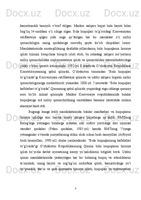 kamsitmaslik   tamoyili   e tirof   etilgan.   Mazkur   xalqaro   hujjat   bola   hayoti   bilanʼ
bog liq   54-moddani   o z   ichiga   olgan.   Bola   huquqlari   to g risidagi   Konvensiyani	
ʼ ʼ ʼ ʼ
ratifikatsiya   qilgan   yoki   unga   qo shilgan   har   bir   mamlakat   o z   milliy	
ʼ ʼ
qonunchiligini   uning   qoidalariga   muvofiq   qayta   ko rib   chiqishlari   lozim.	
ʼ
Mamlakatimizda   mustaqillikning   dastlabki-yillaridanoq   bola   huquqlarini   himoya
qilish   tizimini   bosqichma   bosqich   isloh   etish,   bu   sohadagi   xalqaro   me yorlarni	
ʼ
milliy qonunchillikka implementatsiya qilish va qonunchilikni takomillashtirishga
jiddiy   e tibor   qaratib   kelinmoqda.   1992-yil   8-dekabrda   O zbekiston   Respublikasi	
ʼ ʼ
Konstitutsiyasining   qabul   qilinishi,   O zbekiston   tomonidan   “Bola   huquqlari	
ʼ
to g risida”gi  Konvensiyani ratifikatsiya qilinishi va ushbu xalqaro hujjatni milliy	
ʼ ʼ
qonunchiligimizga   moslashtirish   yuzasidan   2008-yil   7-yanvarda   “Bola   huquqlari
kafolatlari to g risida” Qonunning qabul qilinishi yuqoridagi ezgu ishlarga qonuniy	
ʼ ʼ
asos   bo lib   xizmat   qilmoqda.   Mazkur   Konvensiya   respublikamizda   bolalar	
ʼ
huquqlariga   oid   milliy   qonunchilikning   mustahkam   bazasini   yaratishda   muhim
ahamiyat kasb etdi. 
Bugungi   kunga   kelib   mamlakatimizda   bolalar   manfaatlari   va   huquqlarini
himoya   qilishga   doir   barcha   asosiy   xalqaro   hujjatlarga   qo shildi.   BMTning	
ʼ
Balog atga   yetmagan   bolalarga   nisbatan   odil   sudlov   yuritishga   doir   minimal	
ʼ
standart   qoidalari   (Pekin   qoidalari,   1985-yil)   hamda   BMTning   Voyaga
yetmaganlar o rtasida jinoyatlarning oldini olish uchun bosh tamoyillari (ArRiyod	
ʼ
bosh   tamoyillari,   1990-yil)   shular   jumlasidandir.   "Bola   huquqlarining   kafolatlari
to g risida"gi   O zbekiston   Respublikasining   Qonuni   bola   huquqlarini   himoya	
ʼ ʼ ʼ
qilish   bo yicha   davlat   siyosatining   asosiy   yo nalishlarini   belgilab   berdi.   Ushbu	
ʼ ʼ
qonun   mamlakatimizda   yashayotgan   har   bir   bolaning   huquq   va   erkinliklarini
ta minlash,   uning   hayoti   va   sog lig ini   muhofaza   qilish,   kamsitilishiga   yo l	
ʼ ʼ ʼ ʼ
qo ymaslik,   sha ni   va   qadr-qimmatini   himoya   qilish,   huquqlari   va   imkoniyatlari
ʼ ʼ
9 