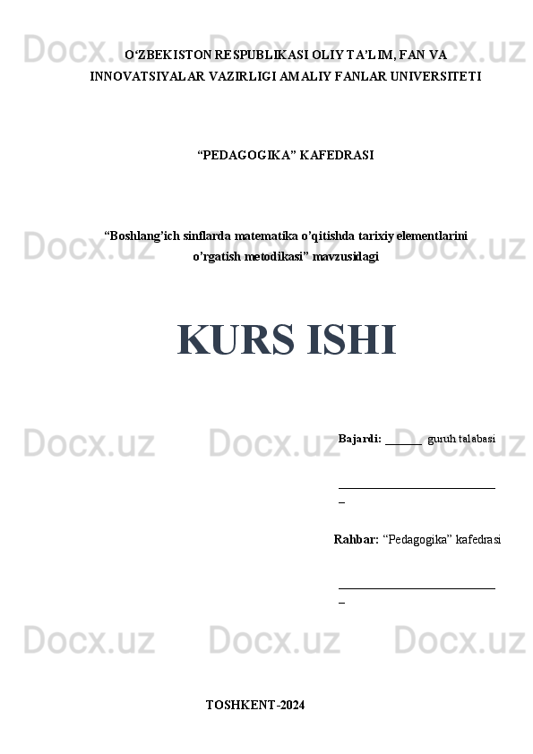 O ZBEKISTON RESPUBLIKASI OLIY TA’LIM, FAN VAʻ
INNOVATSIYALAR VAZIRLIGI AMALIY FANLAR UNIVERSITETI
“PEDAGOGIKA” KAFEDRASI
“Boshlang’ich sinflarda matematika o’qitishda tarixiy elementlarini
o’rgatish metodikasi” mavzusidagi
KURS ISHI
Bajardi:  ______  guruh talabasi
_________________________
_
Rahbar:  “Pedagogika” kafedrasi
_________________________
_
TOSHKENT-2024 