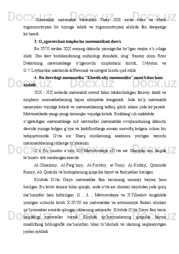 Xurosonlik   matematik   Nasriddin   Tusiy   XIII   asrda   tekis   va   sferik
trigonometriyani   bir   tizimga   soladi   va   trigonometriyani   alohida   fan   darajasiga
ko taradi.ʻ
3. O„zgaruvchan miqdorlar matematikasi davri.
Bu  XVII   asrdan XIX  asrning ikkinchi   yarmigacha  bo’lgan  vaqtni  o’z ichiga
oladi.   Shu   davr   boshlanishining   muhimligi   shundaki,   ulug   fransuz   olimi   Rene	
ʻ
Dekartning   matematikaga   o’zgaruvchi   miqdorlarni   kiritdi,   I.Nyuton   va
G.V.Leybnitslar asarlarida differensial va integral hisobi ijod etildi.
4. Bu davrdagi matematika "Klassik oliy matematika" nomi bilan ham
ataladi .
XIX   -   XX   asrlarda   matematik   metod   bilan   tekshiriladigan   fazoviy   shakl   va
miqdoriy   munosabatlarning   hajmi   nihoyatda   kengayadi.   Juda   ko’p   matematik
nazariyalar   vujudga  keladi   va  matematikaning  tadbiq  qilish  sohasi   juda   ko’payadi.
Matematikada yangi-yangi tarmoqlar vujudga keladi. Boshlang’ich maktabda
o’rgatadigan   matematikaga   oid   materiallar   matematika   rivojlanishining   ikkinchi
davrida   yuzaga   kelgan   g’oya   va   kashfiyotlarga   asosan   muvofiq   kelgani   uchun   biz
tadqiqotimizda   O’rta   asr   Sharq   olimlarining   asarlarini   yoritgan   tarixchi
matematiklarning ishlariga to’xtalamiz.
O’z   FA   muxbir   a‘zosi   G.P.Matvievskaya   «O’rta   asr   Sharqida   son   haqida
ta‘limot» deb nomlangan asarida:
Al-Xorazmiy,   Al-Farg oniy,   Al-Forobiy,   at-Tusiy,   Al-Koshiy,   Qozizoda	
ʻ
Rumiy, Ali Qushchi va boshqalarning qisqacha hayot va faoliyatlari berilgan.
Kitobda   O’rta   Osiyo   matematika   fani   tarixining   umumiy   bayoni   ham
berilgan. Bu kitob shunisi bilan qiziqki, unda o rta asr olimlari hayotidan juda qiziq	
ʻ
ma‘lumotlar   ham   keltirilgan.   G   .   L   .   Matvievskaya   va   X.Tillashev   birgalikda
yozilgan   uchinchi   kitob   X-XVIII   asr   matematika   va   astronomiya   fanlari   olimlari
qo’lyozmalari asosida qilingan ishlarning natijasidir. Kitobda O’rta Osiyo fani tarixi
haqidaligi   materiallar   beradi.   Kitobda   qo’lyozmalarning   qisqacha   bayoni
muallifning   bibliografik   ma‘lumotlari   bilan   to’ldiriladi   va   ularning   saqlanayotgan
joylari aytiladi.  