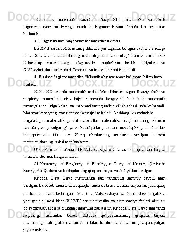 Xurosonlik   matematik   Nasriddin   Tusiy   XIII   asrda   tekis   va   sferik
trigonometriyani   bir   tizimga   soladi   va   trigonometriyani   alohida   fan   darajasiga
ko taradi.ʻ
3. O„zgaruvchan miqdorlar matematikasi davri.
Bu  XVII   asrdan XIX  asrning ikkinchi   yarmigacha  bo’lgan  vaqtni  o’z ichiga
oladi.   Shu   davr   boshlanishining   muhimligi   shundaki,   ulug   fransuz   olimi   Rene	
ʻ
Dekartning   matematikaga   o’zgaruvchi   miqdorlarni   kiritdi,   I.Nyuton   va
G.V.Leybnitslar asarlarida differensial va integral hisobi ijod etildi.
4. Bu davrdagi matematika "Klassik oliy matematika" nomi bilan ham
ataladi .
XIX   -   XX   asrlarda   matematik   metod   bilan   tekshiriladigan   fazoviy   shakl   va
miqdoriy   munosabatlarning   hajmi   nihoyatda   kengayadi.   Juda   ko’p   matematik
nazariyalar   vujudga  keladi   va  matematikaning  tadbiq  qilish  sohasi   juda   ko’payadi.
Matematikada yangi-yangi tarmoqlar vujudga keladi. Boshlang’ich maktabda
o’rgatadigan   matematikaga   oid   materiallar   matematika   rivojlanishining   ikkinchi
davrida   yuzaga   kelgan   g’oya   va   kashfiyotlarga   asosan   muvofiq   kelgani   uchun   biz
tadqiqotimizda   O’rta   asr   Sharq   olimlarining   asarlarini   yoritgan   tarixchi
matematiklarning ishlariga to’xtalamiz.
O’z   FA   muxbir   a‘zosi   G.P.Matvievskaya   «O’rta   asr   Sharqida   son   haqida
ta‘limot» deb nomlangan asarida:
Al-Xorazmiy,   Al-Farg oniy,   Al-Forobiy,   at-Tusiy,   Al-Koshiy,   Qozizoda	
ʻ
Rumiy, Ali Qushchi va boshqalarning qisqacha hayot va faoliyatlari berilgan.
Kitobda   O’rta   Osiyo   matematika   fani   tarixining   umumiy   bayoni   ham
berilgan. Bu kitob shunisi bilan qiziqki, unda o rta asr olimlari hayotidan juda qiziq	
ʻ
ma‘lumotlar   ham   keltirilgan.   G   .   L   .   Matvievskaya   va   X.Tillashev   birgalikda
yozilgan   uchinchi   kitob   X-XVIII   asr   matematika   va   astronomiya   fanlari   olimlari
qo’lyozmalari asosida qilingan ishlarning natijasidir. Kitobda O’rta Osiyo fani tarixi
haqidaligi   materiallar   beradi.   Kitobda   qo’lyozmalarning   qisqacha   bayoni
muallifning   bibliografik   ma‘lumotlari   bilan   to’ldiriladi   va   ularning   saqlanayotgan
joylari aytiladi.