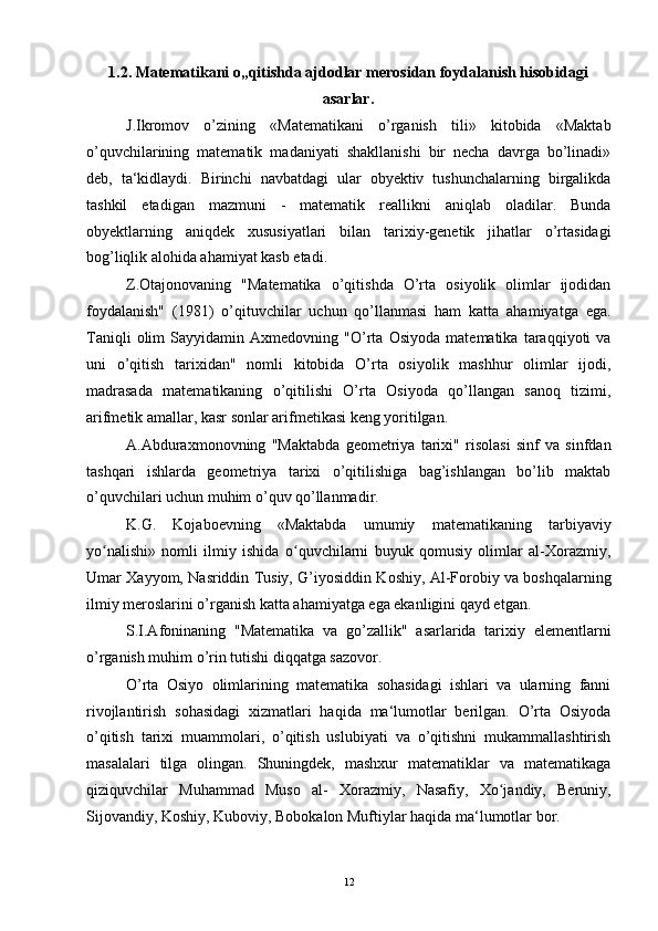 1.2. Matematikani o„qitishda ajdodlar merosidan foydalanish hisobidagi
asarlar.
J.Ikromov   o’zining   «Matematikani   o’rganish   tili»   kitobida   «Maktab
o’quvchilarining   matematik   madaniyati   shakllanishi   bir   necha   davrga   bo’linadi»
deb,   ta‘kidlaydi.   Birinchi   navbatdagi   ular   obyektiv   tushunchalarning   birgalikda
tashkil   etadigan   mazmuni   -   matematik   reallikni   aniqlab   oladilar.   Bunda
obyektlarning   aniqdek   xususiyatlari   bilan   tarixiy-genetik   jihatlar   o’rtasidagi
bog’liqlik alohida ahamiyat kasb etadi.
Z.Otajonovaning   "Matematika   o’qitishda   O’rta   osiyolik   olimlar   ijodidan
foydalanish"   (1981)   o’qituvchilar   uchun   qo’llanmasi   ham   katta   ahamiyatga   ega.
Taniqli   olim   Sayyidamin   Axmedovning   "O’rta   Osiyoda   matematika   taraqqiyoti   va
uni   o’qitish   tarixidan"   nomli   kitobida   O’rta   osiyolik   mashhur   olimlar   ijodi,
madrasada   matematikaning   o’qitilishi   O’rta   Osiyoda   qo’llangan   sanoq   tizimi,
arifmetik amallar, kasr sonlar arifmetikasi keng yoritilgan.
A.Abduraxmonovning   "Maktabda   geometriya   tarixi"   risolasi   sinf   va   sinfdan
tashqari   ishlarda   geometriya   tarixi   o’qitilishiga   bag’ishlangan   bo’lib   maktab
o’quvchilari uchun muhim o’quv qo’llanmadir.
K.G.   Kojaboevning   «Maktabda   umumiy   matematikaning   tarbiyaviy
yo nalishi»   nomli   ilmiy   ishida   o quvchilarni   buyuk   qomusiy   olimlar   al-Xorazmiy,ʻ ʻ
Umar Xayyom, Nasriddin Tusiy, G’iyosiddin Koshiy, Al-Forobiy va boshqalarning
ilmiy meroslarini o’rganish katta ahamiyatga ega ekanligini qayd etgan.
S.I.Afoninaning   "Matematika   va   go’zallik"   asarlarida   tarixiy   elementlarni
o’rganish muhim o’rin tutishi diqqatga sazovor.
O’rta   Osiyo   olimlarining   matematika   sohasidagi   ishlari   va   ularning   fanni
rivojlantirish   sohasidagi   xizmatlari   haqida   ma‘lumotlar   berilgan.   O’rta   Osiyoda
o’qitish   tarixi   muammolari,   o’qitish   uslubiyati   va   o’qitishni   mukammallashtirish
masalalari   tilga   olingan.   Shuningdek,   mashxur   matematiklar   va   matematikaga
qiziquvchilar   Muhammad   Muso   al-   Xorazmiy,   Nasafiy,   Xo jandiy,   Beruniy,	
ʻ
Sijovandiy, Koshiy, Kuboviy, Bobokalon Muftiylar haqida ma‘lumotlar bor.
12 