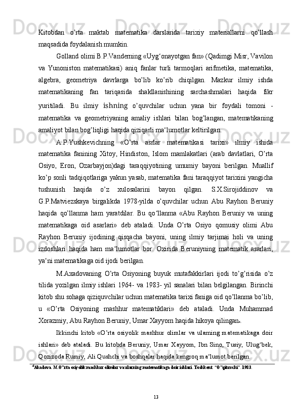 Kitobdan   o’rta   maktab   matematika   darslarida   tarixiy   materiallarni   qo’llash
maqsadida foydalanish mumkin.
Golland olimi B.P.Vanderning «Uyg onayotgan fan» (Qadimgi Misr, Vavilonʻ
va   Yunoniston   matematikasi)   aniq   fanlar   turli   tarmoqlari   arifmetika,   matematika,
algebra,   geometriya   davrlarga   bo’lib   ko’rib   chiqilgan.   Mazkur   ilmiy   ishda
matematikaning   fan   tariqasida   shakllanishining   sarchashmalari   haqida   fikr
yuritiladi.   Bu   ilmiy   ishning   o’quvchilar   uchun   yana   bir   foydali   tomoni   -
matematika   va   geometriyaning   amaliy   ishlari   bilan   bog’langan,   matematikaning
amaliyot bilan bog’liqligi haqida qiziqarli ma‘lumotlar keltirilgan.
A.P.Yushkevichning   «O’rta   asrlar   matematikasi   tarixi»   ilmiy   ishida
matematika   fanining   Xitoy,   Hindiston,   Islom   mamlakatlari   (arab   davlatlari,   O’rta
Osiyo,   Eron,   Ozarbayjon)dagi   taraqqiyotining   umumiy   bayoni   berilgan.   Muallif
ko’p sonli tadqiqotlariga yakun yasab, matematika fani taraqqiyot tarixini yangicha
tushunish   haqida   o’z   xulosalarini   bayon   qilgan.   S.X.Sirojiddinov   va
G.P.Matviezskaya   birgalikda   1978-yilda   o’quvchilar   uchun   Abu   Rayhon   Beruniy
haqida   qo’llanma   ham   yaratdilar.   Bu   qo llanma   «Abu   Rayhon   Beruniy   va   uning
ʻ
matematikaga   oid   asarlari»   deb   ataladi.   Unda   O’rta   Osiyo   qomusiy   olimi   Abu
Rayhon   Beruniy   ijodining   qisqacha   bayoni,   uning   ilmiy   tarjimai   holi   va   uning
izdoshlari   haqida   ham   ma‘lumotlar   bor.   Oxirida   Beruniyning   matematik   asarlari,
ya‘ni matematikaga oid ijodi berilgan.
M.Axadovaning   O’rta   Osiyoning   buyuk   mutafakkirlari   ijodi   to’g’risida   o’z
tilida  yozilgan ilmiy ishlari  1964-  va 1983-  yil  sanalari  bilan belgilangan. Birinchi
kitob shu sohaga qiziquvchilar uchun matematika tarixi faniga oid qo’llanma bo’lib,
u   «O’rta   Osiyoning   mashhur   matematiklari»   deb   ataladi.   Unda   Muhammad
Xorazmiy, Abu Rayhon Beruniy, Umar Xayyom haqida hikoya qilingan 4 .
Ikkinchi   kitob   «O’rta   osiyolik   mashhur   olimlar   va   ularning   matematikaga   doir
ishlari»   deb   ataladi.   Bu   kitobda   Beruniy,   Umar   Xayyom,   Ibn   Sino,   Tusiy,   Ulug bek,	
ʻ
Qozizoda Rumiy, Ali Qushchi va boshqalar haqida kengroq ma‘lumot berilgan.
4
Ahadova. M.O rta osiyolik mashhur olimlar va ularning mat	
‟ е matikaga doir ishlari. Toshk е nt. “O qituvchi”. 1983.	‟
13 