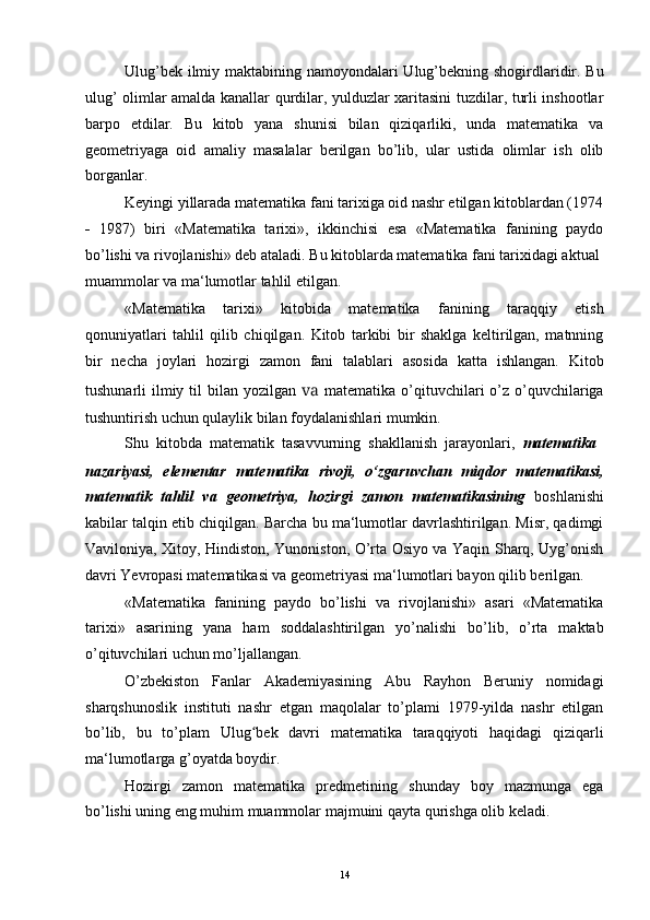 Ulug’bek ilmiy maktabining namoyondalari  Ulug’bekning shogirdlaridir. Bu
ulug’ olimlar amalda kanallar qurdilar, yulduzlar xaritasini tuzdilar, turli inshootlar
barpo   etdilar.   Bu   kitob   yana   shunisi   bilan   qiziqarliki,   unda   matematika   va
geometriyaga   oid   amaliy   masalalar   berilgan   bo’lib,   ular   ustida   olimlar   ish   olib
borganlar.
Keyingi yillarada matematika fani tarixiga oid nashr etilgan kitoblardan (1974
- 1987)   biri   «Matematika   tarixi»,   ikkinchisi   esa   «Matematika   fanining   paydo
bo’lishi va rivojlanishi» deb ataladi. Bu kitoblarda matematika fani tarixidagi aktual
muammolar va ma‘lumotlar tahlil etilgan.
«Matematika   tarixi»   kitobida   matematika   fanining   taraqqiy   etish
qonuniyatlari   tahlil   qilib   chiqilgan.   Kitob   tarkibi   bir   shaklga   keltirilgan,   matnning
bir   necha   joylari   hozirgi   zamon   fani   talablari   asosida   katta   ishlangan.   Kitob
tushunarli  ilmiy til  bilan yozilgan   va   matematika o’qituvchilari  o’z o’quvchilariga
tushuntirish uchun qulaylik bilan foydalanishlari mumkin.
Shu  kitobda  matematik  tasavvurning  shakllanish  jarayonlari,   matematika
nazariyasi,   elementar   matematika   rivoji,   o‘zgaruvchan   miqdor   matematikasi,
matematik   tahlil   va   geometriya,   hozirgi   zamon   matematikasining   boshlanishi
kabilar talqin etib chiqilgan. Barcha bu ma‘lumotlar davrlashtirilgan. Misr, qadimgi
Vaviloniya, Xitoy, Hindiston, Yunoniston, O’rta Osiyo va Yaqin Sharq, Uyg’onish
davri Yevropasi matematikasi va geometriyasi ma‘lumotlari bayon qilib berilgan.
«Matematika   fanining   paydo   bo’lishi   va   rivojlanishi»   asari   «Matematika
tarixi»   asarining   yana   ham   soddalashtirilgan   yo’nalishi   bo’lib,   o’rta   maktab
o’qituvchilari uchun mo’ljallangan.
O’zbekiston   Fanlar   Akademiyasining   Abu   Rayhon   Beruniy   nomidagi
sharqshunoslik   instituti   nashr   etgan   maqolalar   to’plami   1979-yilda   nashr   etilgan
bo’lib,   bu   to’plam   Ulug bek   davri   matematika   taraqqiyoti   haqidagi   qiziqarliʻ
ma‘lumotlarga g’oyatda boydir.
Hozirgi   zamon   matematika   predmetining   shunday   boy   mazmunga   ega
bo’lishi uning eng muhim muammolar majmuini qayta qurishga olib keladi.
14 