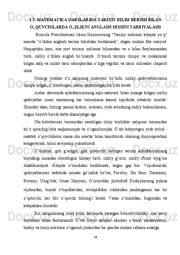 1.3. MATEMATIKA DARSLARIDA TARIXIY BILIM BERISH BILAN
O„QUVCHILARDA O„ZLIKNI ANGLASH HISSINI TARBIYALASH
Birinchi   Prezidentimiz   Islom   Karimovning   "Tarixiy   xotirasiz   kelajak   yo’q"
asarida   "o’zlikni   anglash   tarixni   bilishdan   boshlanadi",   degan   muhim   fikr   mavjud.
Haqiqatdan   ham,   ona   yurt   tarixini   xolisona   bilmasdan   va   u   bilan   faxrlanmasdan
turib,   milliy   o’zlikni   anglab   bo’lmaydi.   O’tmish   tarixini   chuqur   va   mukammal
bilgan   xalq   va   millat   tarix   saboqlaridan   o’ziga   tegishli   va   zarur   xulosalar   chiqarib
oladi.
Hozirgi   yoshlar   o’z   xalqining   jonkuyari   bo’lishi,   milliy   qadriyatlarimizni
chuqur bilgan, o’zlashtirgan, ularni qadrlaydigan bo’lishi kerak.
Asrlar   davomida   ajdodlarimizning   aqlu-zakovati   bilan   yuzaga   kelgan   milliy
qadriyatlar   inson   shaxsining   har   tomonlama   kamol   topishida   yetakchi   omildir.
Shunday ekan, hozirgi zamon kishisi, xususan, yosh avlodning milliy tushunchasini,
ongini boyitib borish katta ahamiyatga ega.
Ota-bobolarimiz   tomonidan   yaratilgan   ilmiy   boyliklar   xalqimiz   tomonidan
ko’z  qorachig‘idek  saqlanmoqda  va  o’rganilmoqda.  O’sib  kelayotgan  yosh  avlod  -
maktab   o’quvchilarini   mana   shu   asarlar   bilan   tanishtirish   ularning   dunyoqarashini
kengaytiradi, bilim saviyasini yuksaltiradi.
O’tmishni,   goh   g’amgin,   goh   quvonchli   kechgan   tarixni   ajdodlarimizning
buyukligi   nimadan   iboratligini   bilmay   turib,   milliy   g’urur,   milliy   iftixor   tuyg usiʻ
shakllanmaydi.   Kelajak   o’tmishdan   boshlanadi,   degan   gap   bor.   Vujudimizda,
qadriyatlarimiz   tarkibida   nimaki   go’zallik   bo’lsa,   Forobiy,   Ibn   Sino,   Xorazmiy,
Beruniy,   Ulug‘bek,   Umar   Xayyom,   G’iyosiddin   Jamshid   Koshiylarning   pokiza
vijdonidan,   buyuk   e‘tiqodlaridan,   muqaddas   ruhlaridan   jamlanganini   har   bir
o’qituvchi,   har   bir   o quvchi   bilmog i   kerak.   Vatan   o tmishdan,   bugundan   va	
ʻ ʻ ʻ
kelajakdan iboratdir.
Biz   xalqimizning   uzoq   yillar   davomida   yaratgan   behisob   moddiy   -ma‘naviy
boyliklari   bilan   faxrlanamiz.   O rta   Osiyo   xalqlari   olimlari   o tmish   madaniyatini,	
ʻ ʻ
badiiy va ilmiy merosini o rganish yuzasidan bir qancha muhim ishlarni amalga	
ʻ
16 