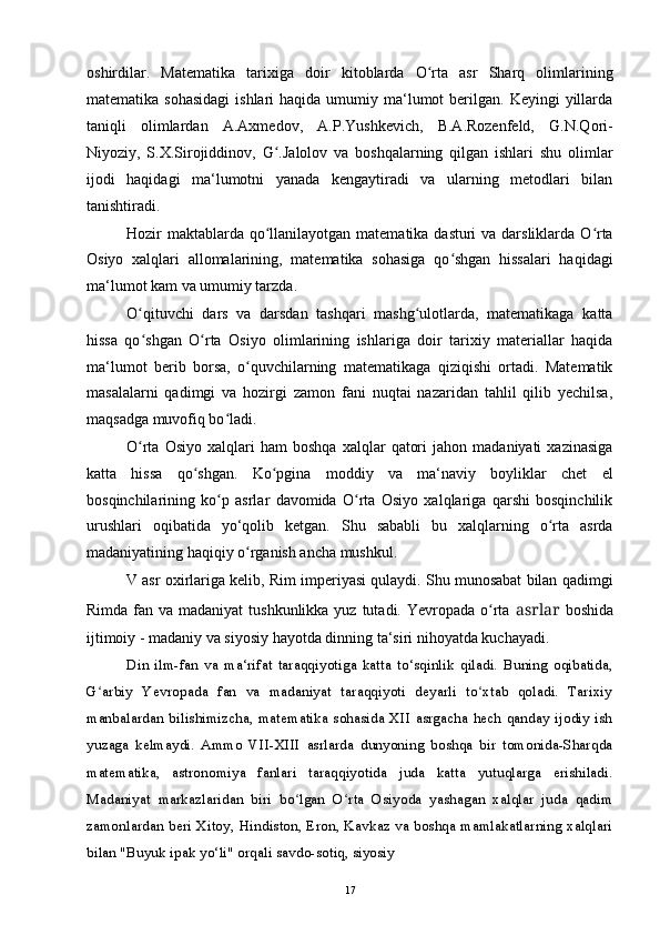 oshirdilar.   Matematika   tarixiga   doir   kitoblarda   O rta   asr   Sharq   olimlariningʻ
matematika  sohasidagi  ishlari   haqida umumiy  ma‘lumot   berilgan.  Keyingi  yillarda
taniqli   olimlardan   A.Axmedov,   A.P.Yushkevich,   B.A.Rozenfeld,   G.N.Qori-
Niyoziy,   S.X.Sirojiddinov,   G .Jalolov   va   boshqalarning   qilgan   ishlari   shu   olimlar	
ʻ
ijodi   haqidagi   ma‘lumotni   yanada   kengaytiradi   va   ularning   metodlari   bilan
tanishtiradi.
Hozir maktablarda qo llanilayotgan matematika dasturi  va darsliklarda O rta
ʻ ʻ
Osiyo   xalqlari   allomalarining,   matematika   sohasiga   qo shgan   hissalari   haqidagi	
ʻ
ma‘lumot kam va umumiy tarzda.
O qituvchi   dars   va   darsdan   tashqari   mashg ulotlarda,   matematikaga   katta	
ʻ ʻ
hissa   qo shgan   O rta   Osiyo   olimlarining   ishlariga   doir   tarixiy   materiallar   haqida
ʻ ʻ
ma‘lumot   berib   borsa,   o quvchilarning   matematikaga   qiziqishi   ortadi.   Matematik	
ʻ
masalalarni   qadimgi   va   hozirgi   zamon   fani   nuqtai   nazaridan   tahlil   qilib   yechilsa,
maqsadga muvofiq bo ladi.	
ʻ
O rta   Osiyo   xalqlari   ham   boshqa   xalqlar   qatori   jahon  madaniyati   xazinasiga	
ʻ
katta   hissa   qo shgan.   Ko pgina   moddiy   va   ma‘naviy   boyliklar   chet   el	
ʻ ʻ
bosqinchilarining   ko p   asrlar   davomida   O rta   Osiyo   xalqlariga   qarshi   bosqinchilik	
ʻ ʻ
urushlari   oqibatida   yo‘qolib   ketgan.   Shu   sababli   bu   xalqlarning   o rta   asrda	
ʻ
madaniyatining haqiqiy o rganish ancha mushkul.	
ʻ
V asr oxirlariga kelib, Rim imperiyasi qulaydi. Shu munosabat bilan qadimgi
Rimda fan va madaniyat  tushkunlikka  yuz tutadi. Yevropada o rta	
ʻ   asrlar   boshida
ijtimoiy - madaniy va siyosiy hayotda dinning ta‘siri nihoyatda kuchayadi.
Din   ilm-fan   va   ma‘rifat   taraqqiyotiga   katta   to‘sqinlik   qiladi.   Buning   oqibatida,
G arbiy   Yevropada   fan   va   madaniyat   taraqqiyoti   deyarli   to xtab   qoladi.   Tarixiy	
ʻ ʻ
manbalardan  bilishimizcha, matematika  sohasida XII  asrgacha hech  qanday ijodiy ish
yuzaga   kelmaydi.   Ammo   VII-XIII   asrlarda   dunyoning   boshqa   bir   tomonida-Sharqda
matematika,   astronomiya   fanlari   taraqqiyotida   juda   katta   yutuqlarga   erishiladi.
Madaniyat   markazlaridan   biri   bo lgan   O rta   Osiyoda   yashagan   xalqlar   juda   qadim	
ʻ ʻ
zamonlardan beri Xitoy, Hindiston, Eron, Kavkaz va boshqa mamlakatlarning xalqlari
bilan "Buyuk ipak yo‘li" orqali savdo-sotiq, siyosiy
17 